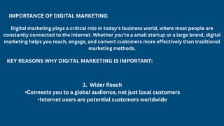 IMPORTANCE OF DIGITAL MARKETING
Digital marketing plays a critical role in today’s business world, where most people are
constantly connected to the internet. Whether you’re a small startup or a large brand, digital
marketing helps you reach, engage, and convert customers more effectively than traditional
marketing methods.
KEY REASONS WHY DIGITAL MARKETING IS IMPORTANT:
1. Wider Reach
•Connects you to a global audience, not just local customers
•Internet users are potential customers worldwide
 