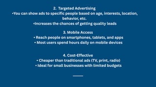2. Targeted Advertising
•You can show ads to specific people based on age, interests, location,
behavior, etc.
•Increases the chances of getting quality leads
3. Mobile Access
• Reach people on smartphones, tablets, and apps
• Most users spend hours daily on mobile devices
4. Cost-Effective
• Cheaper than traditional ads (TV, print, radio)
• Ideal for small businesses with limited budgets
⸻
 