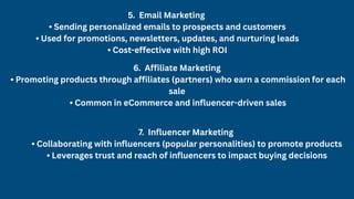 5. Email Marketing
• Sending personalized emails to prospects and customers
• Used for promotions, newsletters, updates, and nurturing leads
• Cost-effective with high ROI
6. Affiliate Marketing
• Promoting products through affiliates (partners) who earn a commission for each
sale
• Common in eCommerce and influencer-driven sales
7. Influencer Marketing
• Collaborating with influencers (popular personalities) to promote products
• Leverages trust and reach of influencers to impact buying decisions
 