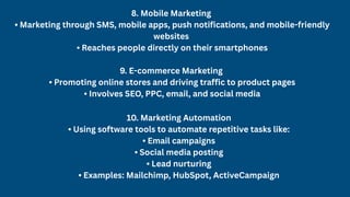 8. Mobile Marketing
• Marketing through SMS, mobile apps, push notifications, and mobile-friendly
websites
• Reaches people directly on their smartphones
9. E-commerce Marketing
• Promoting online stores and driving traffic to product pages
• Involves SEO, PPC, email, and social media
10. Marketing Automation
• Using software tools to automate repetitive tasks like:
• Email campaigns
• Social media posting
• Lead nurturing
• Examples: Mailchimp, HubSpot, ActiveCampaign
 