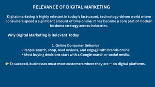RELEVANCE OF DIGITAL MARKETING
Digital marketing is highly relevant in today’s fast-paced, technology-driven world where
consumers spend a significant amount of time online. It has become a core part of modern
business strategy across industries.
Why Digital Marketing is Relevant Today
1. Online Consumer Behavior
• People search, shop, read reviews, and engage with brands online.
• Most buying decisions start with a Google search or social media.
👉To succeed, businesses must meet customers where they are — on digital platforms.
 