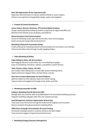 Basic SEO Optimization & User Experience (UX)
Apply basic SEO techniques to improve website visibility on search engines.
Enhance user experience through better design, speed, and navigation.
Creative & Content Development
Canva: Posters, Banners, Brochures, PPTs & Social Media Creatives
Design visually appealing marketing creatives using Canva for digital and offline use.
Maintain brand identity across all designs and platforms.
Brand-Consistent Visual Communication
Ensure all marketing visuals align with brand colors, fonts, and messaging.
Build a strong and recognizable brand presence.
Marketing Collateral & Presentation Design
Create professional marketing materials and presentations for promotions and meetings.
Communicate ideas clearly through visually engaging designs.
Video Marketing & Editing
Video Editing for Reels, Ads & Promotions
Edit engaging videos for social media, ads, and marketing campaigns.
Focus on storytelling, transitions, captions, and platform-specific formats.
Tools: Filmora, InShot, CapCut, VN, Edits
Use multiple video editing tools to create high-quality marketing videos.
Adapt content for Instagram Reels, YouTube Shorts, and ads.
Short-Form Content Optimization for Social Platforms
Optimize videos for short-attention spans and mobile viewing.
Improve reach and engagement through trends, hooks, and CTAs.
Marketing Automation & CRM
HubSpot, Marketing Cloud & 360 Enrich CRM
Manage leads and customer data using CRM platforms for structured marketing processes.
Integrate marketing campaigns with sales and customer journeys.
Lead Management, Customer Segmentation & Nurturing
Track leads across the funnel and segment audiences for targeted communication.
Nurture prospects through personalized marketing efforts.
CRM-Driven Campaign Personalization & Funnel Tracking
Personalize campaigns based on customer behavior and data insights.
Track conversion stages to improve funnel performance.
Marketing Strategy & Business Management
 