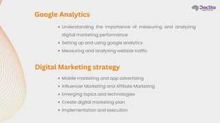 Understanding the importance of measuring and analyzing
digital marketing performance
Setting up and using google analytics
Measuring and analysing website traffic
Google Analytics
Mobile marketing and app advertising
Influencer Marketing and Affiliate Marketing
Emerging topics and technologies
Create digital marketing plan
Implementation and execution
Digital Marketing strategy
 