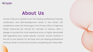 About Us
Docsta Institute is poised to be the leading professional training,
certification, and skill-development center in Abu Dhabi, UAE
established under the Patronage of the Private Office of Highness
Sheikh Mohamed Bin Ahmed Bin Hamdan Al Nahyan. With a
pledge to provide the most expansive array of highly demanded
skill-upgrading and career-specific courses, Docsta Institute is
the all-in-one solution for all those who are seeking professional
training, hands-on technical courses, and getting job-ready skills.
 