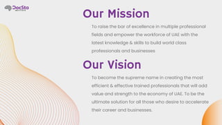Our Vision
Our Mission
To raise the bar of excellence in multiple professional
fields and empower the workforce of UAE with the
latest knowledge & skills to build world class
professionals and businesses
To become the supreme name in creating the most
efficient & effective trained professionals that will add
value and strength to the economy of UAE. To be the
ultimate solution for all those who desire to accelerate
their career and businesses.
 