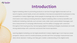 Digital marketing refers to promoting products or services through digital channels such as
search engines, social media, email, and websites. It has become essential for businesses to stay
competitive in today's digital age, where people increasingly rely on the internet to find
information and make purchasing decisions. Digital marketing offers numerous benefits over
traditional marketing methods, such as lower costs, wider reach, personalized messages, real-
time measurement of campaign effectiveness, and the ability to engage with customers
throughout their buying journey. By leveraging digital marketing strategies, businesses can build
strong relationships with customers and boost their brand reputation
Learning digital marketing can be highly beneficial in today's digital age. It can improve career
prospects, reduce costs for small businesses, provide real-time campaign measurement and
data-driven decision-making, and help gain a better understanding of the digital world.
Introduction
 
