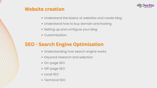 Understand the basics of websites and create blog
Understand how to buy domain and hosting
Setting up and configure your blog
Customisation
Website creation
Understanding how search engine works
Keyword research and selection
On-page SEO
Off-page SEO
Local SEO
Technical SEO
SEO - Search Engine Optimisation
 