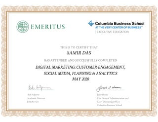 HAS ATTENDED AND SUCCESSFULLY COMPLETED
THIS IS TO CERTIFY THAT
SAMIR DAS
DIGITAL MARKETING: CUSTOMER ENGAGEMENT,
SOCIAL MEDIA, PLANNING & ANALYTICS
Bob Halperin Janet Horan
MAY 2020
Academic Director
EMERITUS
Vice Dean of Administration and
Chief Operating Officer
Columbia Business School
 