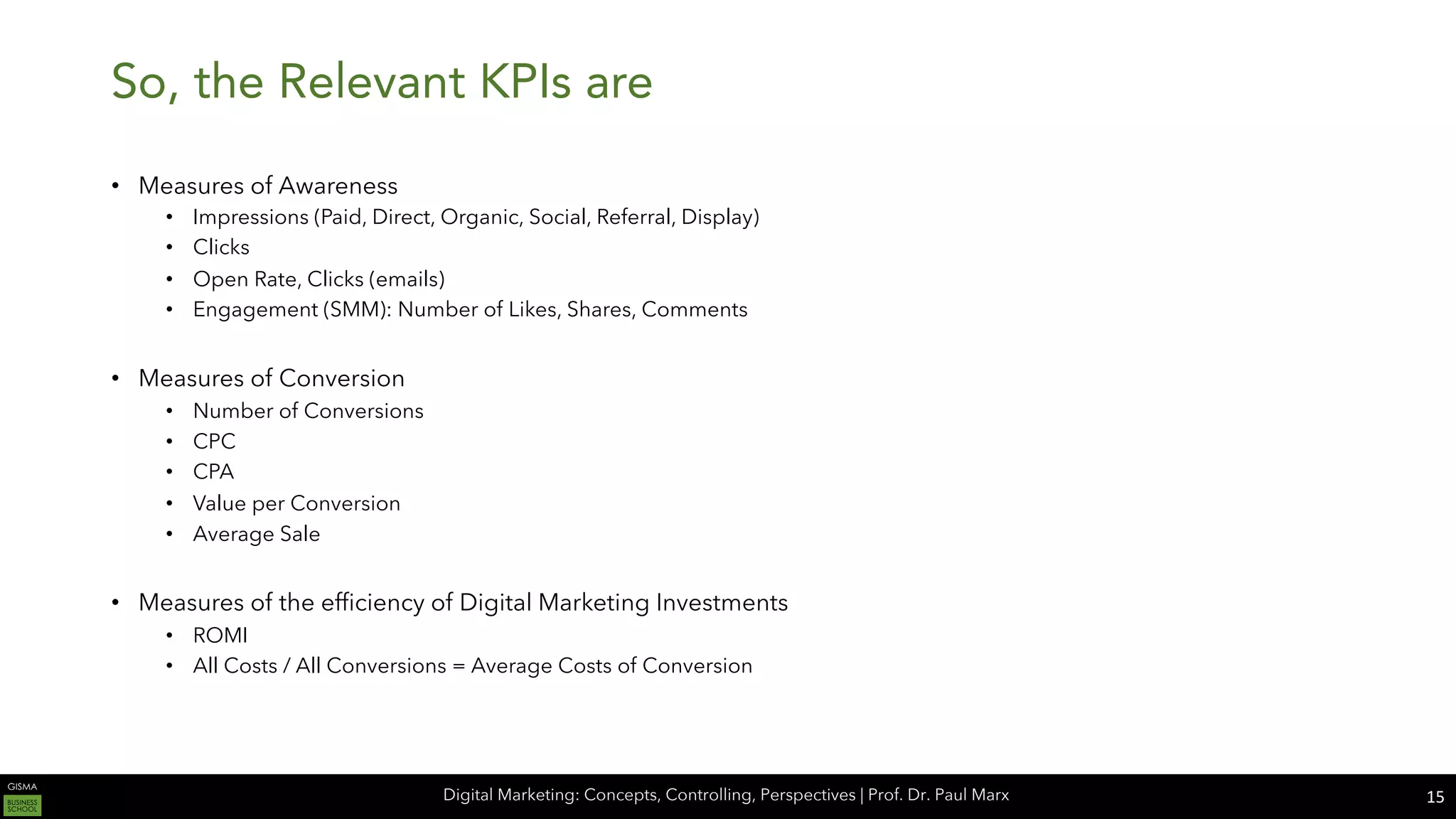 Digital Marketing: Concepts, Controlling, Perspectives | Prof. Dr. Paul Marx
So, the Relevant KPIs are
• Measures of Awareness
• Impressions (Paid, Direct, Organic, Social, Referral, Display)
• Clicks
• Open Rate, Clicks (emails)
• Engagement (SMM): Number of Likes, Shares, Comments
• Measures of Conversion
• Number of Conversions
• CPC
• CPA
• Value per Conversion
• Average Sale
• Measures of the efficiency of Digital Marketing Investments
• ROMI
• All Costs / All Conversions = Average Costs of Conversion
15
 