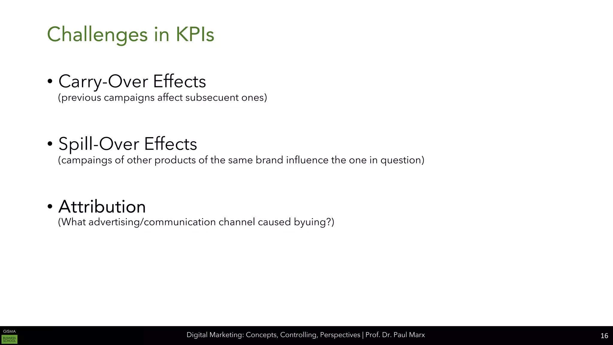 Digital Marketing: Concepts, Controlling, Perspectives | Prof. Dr. Paul Marx
Challenges in KPIs
• Carry-Over Effects
(previous campaigns affect subsecuent ones)
• Spill-Over Effects
(campaings of other products of the same brand influence the one in question)
• Attribution
(What advertising/communication channel caused byuing?)
16
 