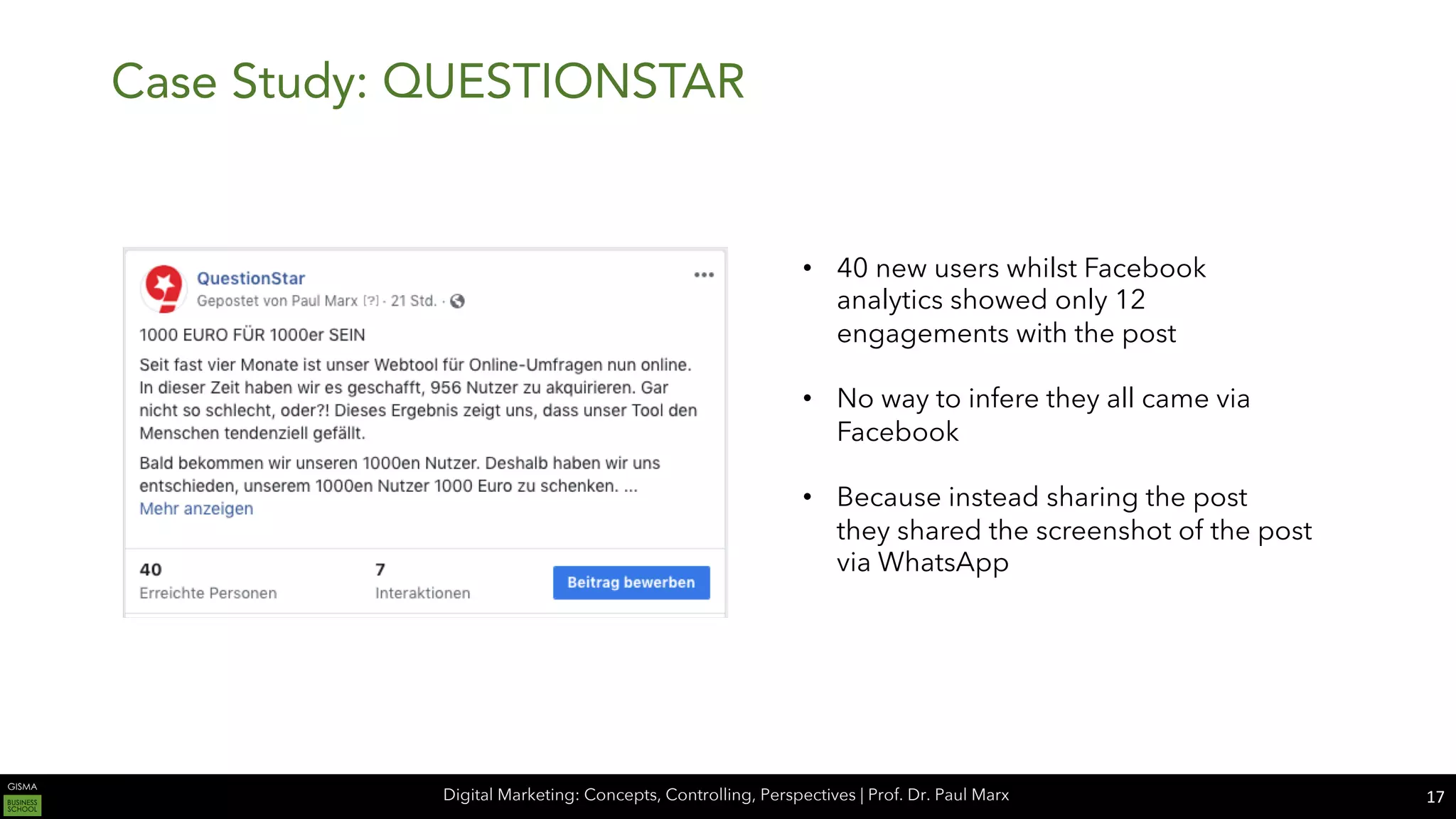Digital Marketing: Concepts, Controlling, Perspectives | Prof. Dr. Paul Marx
Case Study: QUESTIONSTAR
17
• 40 new users whilst Facebook
analytics showed only 12
engagements with the post
• No way to infere they all came via
Facebook
• Because instead sharing the post
they shared the screenshot of the post
via WhatsApp
 
