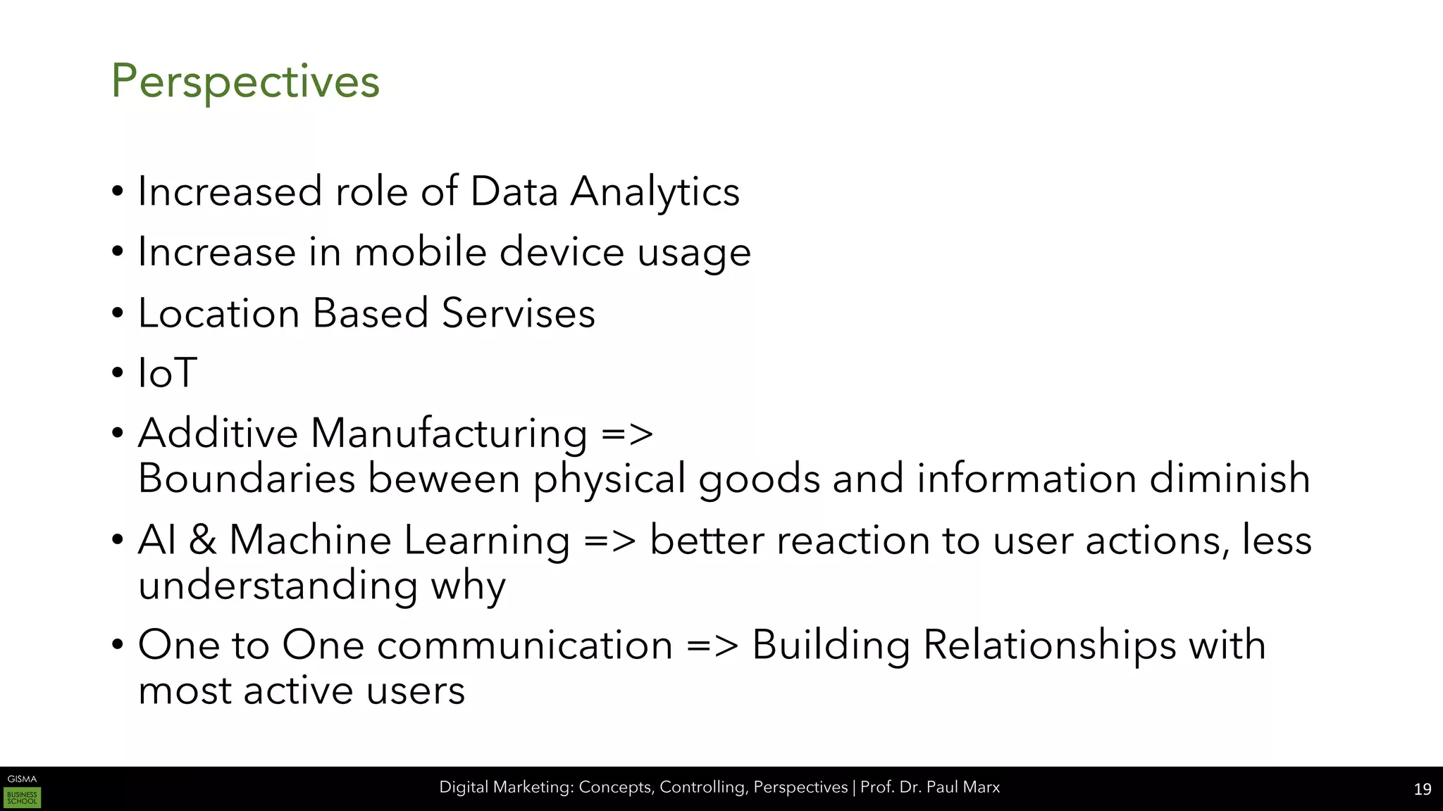 Digital Marketing: Concepts, Controlling, Perspectives | Prof. Dr. Paul Marx
Perspectives
• Increased role of Data Analytics
• Increase in mobile device usage
• Location Based Servises
• IoT
• Additive Manufacturing =>
Boundaries beween physical goods and information diminish
• AI & Machine Learning => better reaction to user actions, less
understanding why
• One to One communication => Building Relationships with
most active users
19
 
