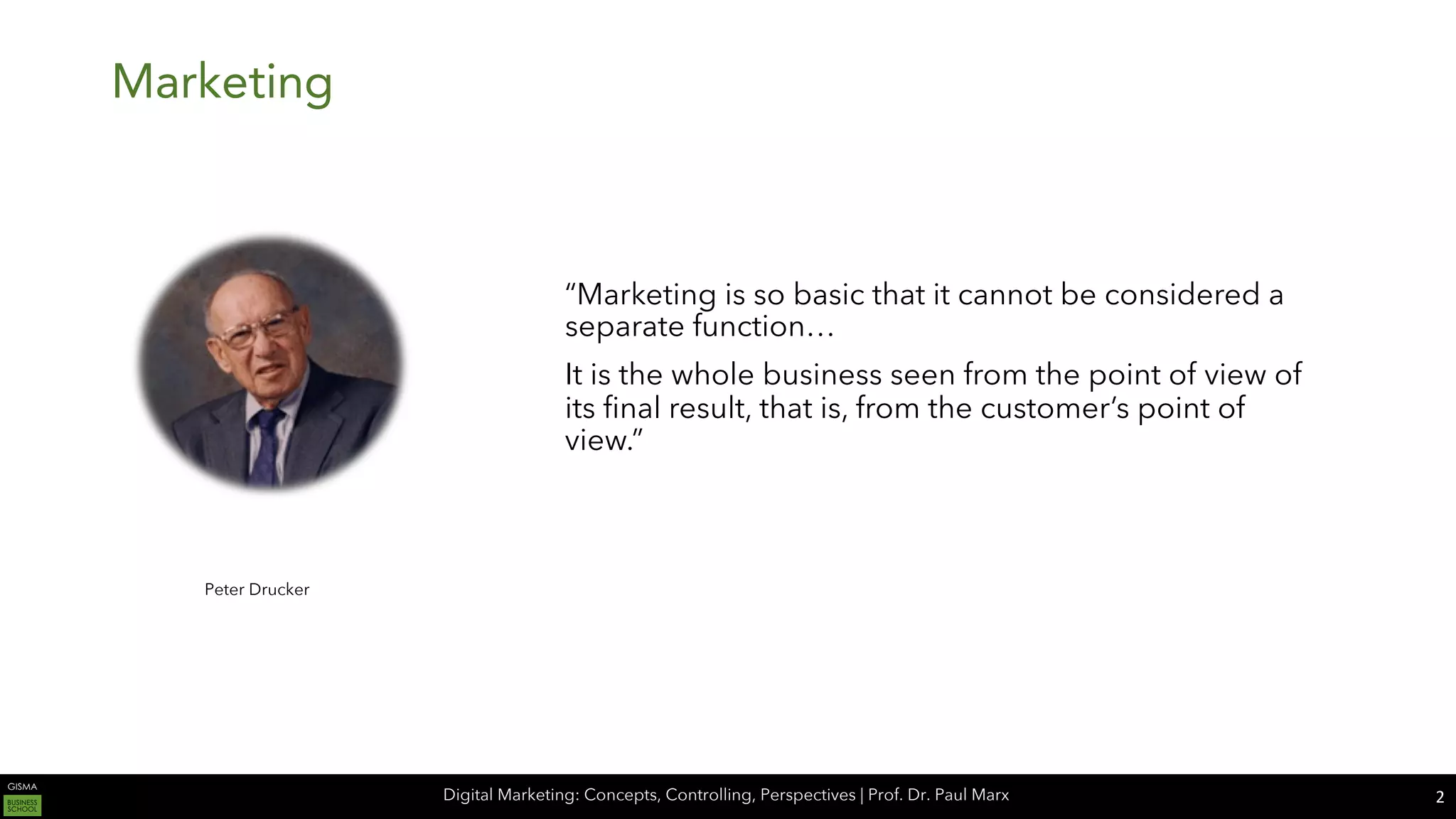 Digital Marketing: Concepts, Controlling, Perspectives | Prof. Dr. Paul Marx
Marketing
2
Peter Drucker
“Marketing is so basic that it cannot be considered a
separate function…
It is the whole business seen from the point of view of
its final result, that is, from the customer’s point of
view.”
 