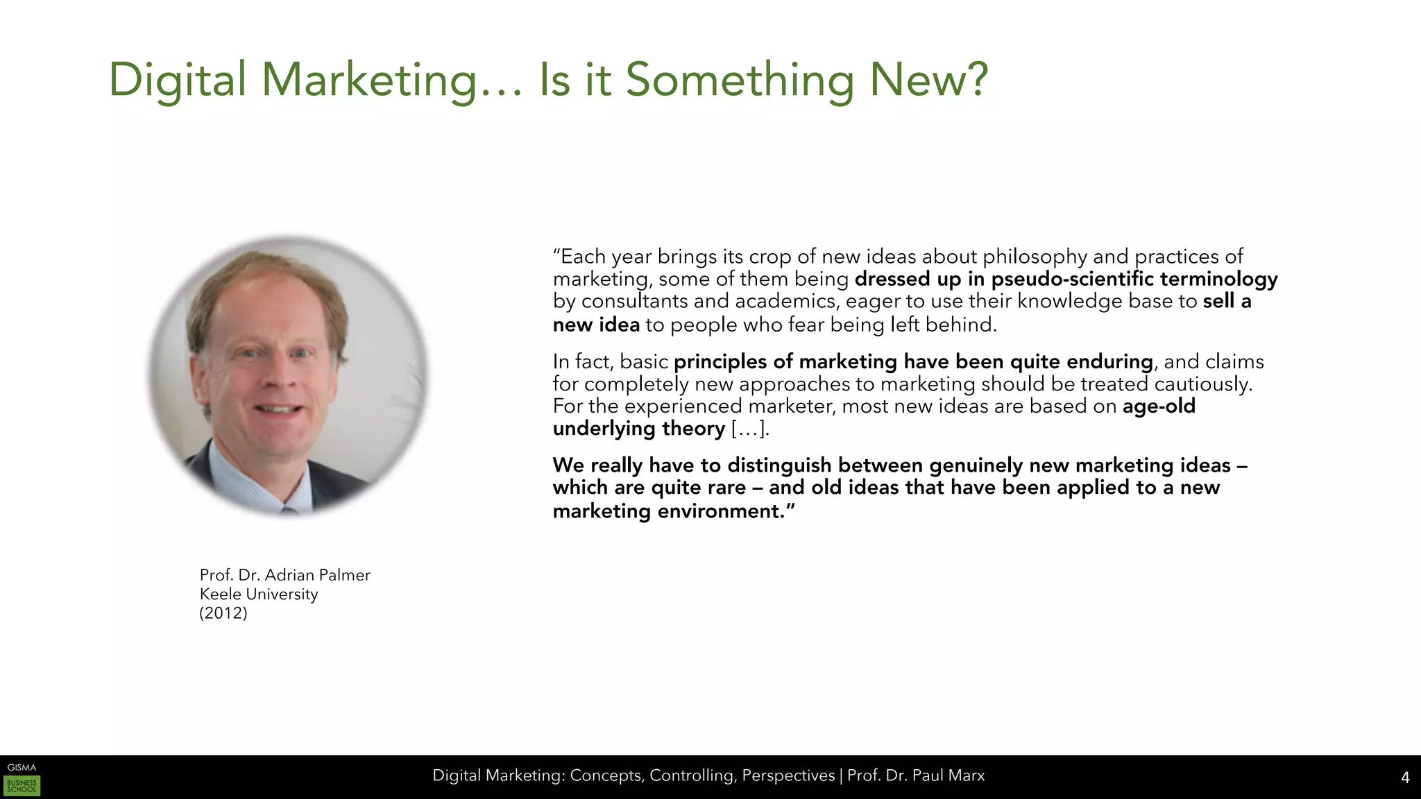 Digital Marketing: Concepts, Controlling, Perspectives | Prof. Dr. Paul Marx
Digital Marketing… Is it Something New?
“Each year brings its crop of new ideas about philosophy and practices of
marketing, some of them being dressed up in pseudo-scientific terminology
by consultants and academics, eager to use their knowledge base to sell a
new idea to people who fear being left behind.
In fact, basic principles of marketing have been quite enduring, and claims
for completely new approaches to marketing should be treated cautiously.
For the experienced marketer, most new ideas are based on age-old
underlying theory […].
We really have to distinguish between genuinely new marketing ideas –
which are quite rare – and old ideas that have been applied to a new
marketing environment.”
4
Prof. Dr. Adrian Palmer
Keele University
(2012)
 