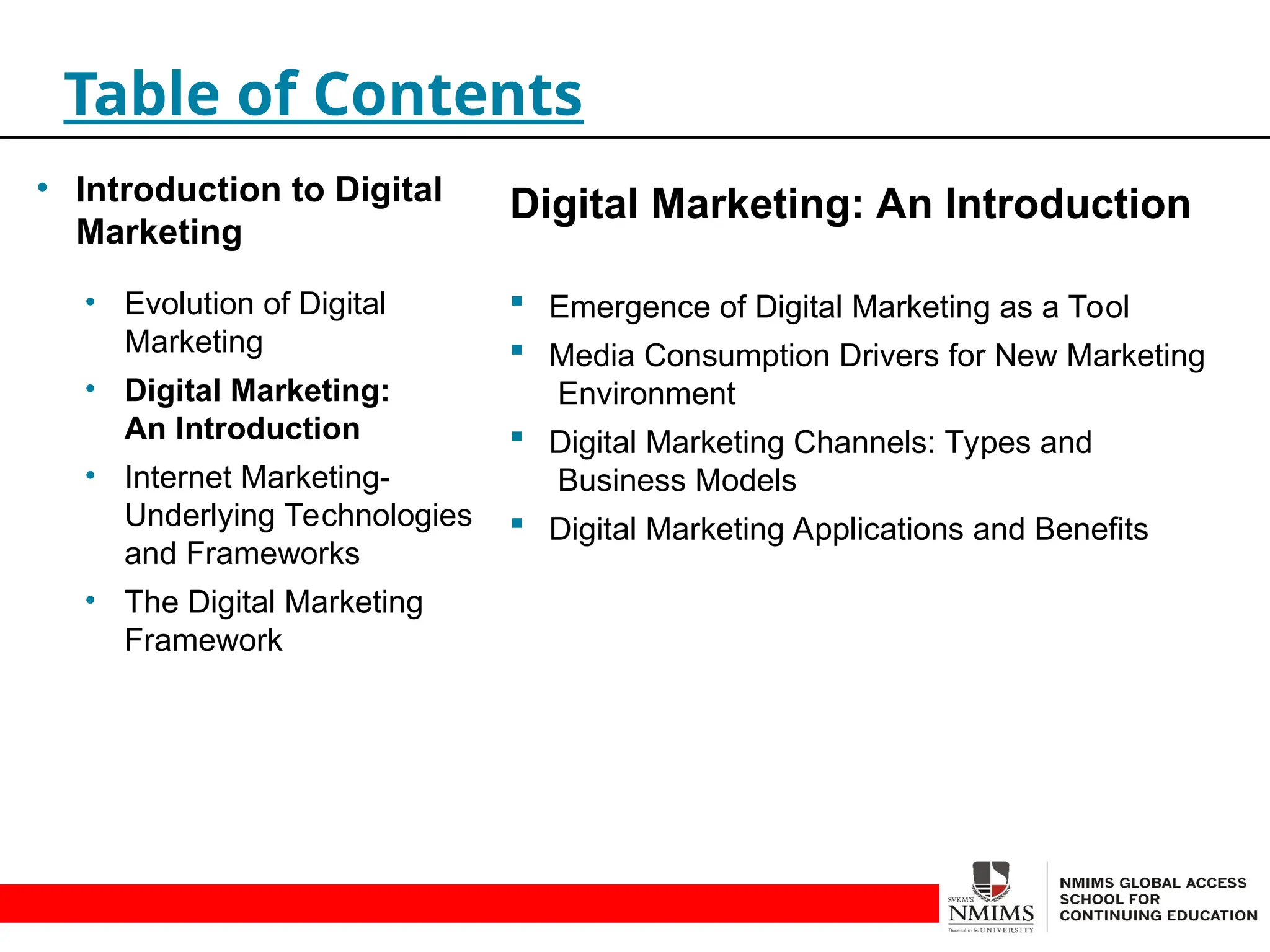 Digital Marketing: An Introduction
 Emergence of Digital Marketing as a Tool
 Media Consumption Drivers for New Marketing
Environment
 Digital Marketing Channels: Types and
Business Models
 Digital Marketing Applications and Benefits
Table of Contents
• Introduction to Digital
Marketing
• Evolution of Digital
Marketing
• Digital Marketing:
An Introduction
• Internet Marketing-
Underlying Technologies
and Frameworks
• The Digital Marketing
Framework
 