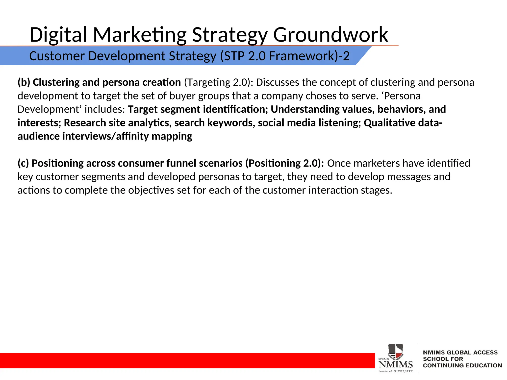 Digital Marketing Strategy Groundwork
Customer Development Strategy (STP 2.0 Framework)-2
(b) Clustering and persona creation (Targeting 2.0): Discusses the concept of clustering and persona
development to target the set of buyer groups that a company choses to serve. ‘Persona
Development’ includes: Target segment identification; Understanding values, behaviors, and
interests; Research site analytics, search keywords, social media listening; Qualitative data-
audience interviews/affinity mapping
(c) Positioning across consumer funnel scenarios (Positioning 2.0): Once marketers have identified
key customer segments and developed personas to target, they need to develop messages and
actions to complete the objectives set for each of the customer interaction stages.
 