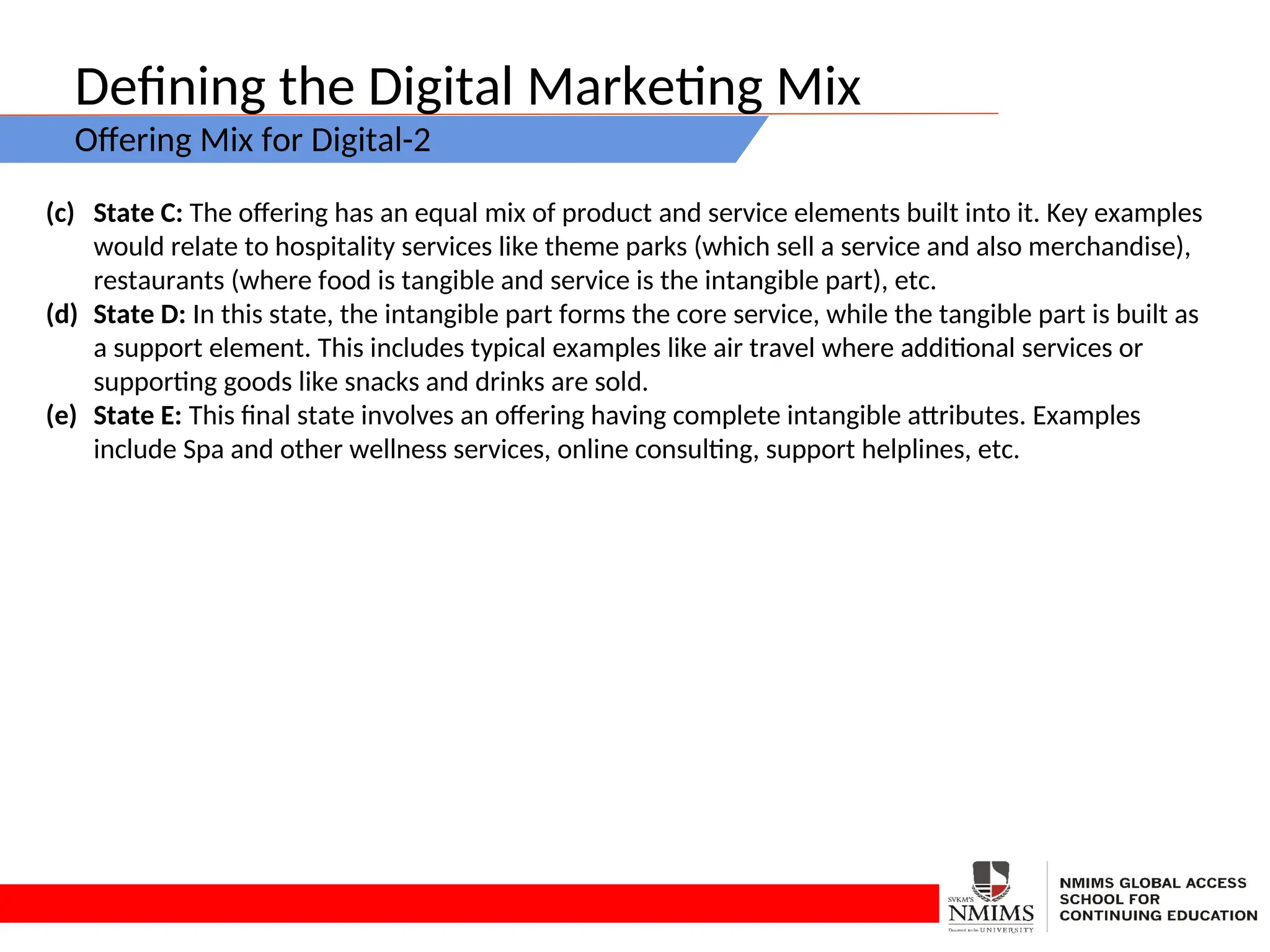 Defining the Digital Marketing Mix
Offering Mix for Digital-2
(c) State C: The offering has an equal mix of product and service elements built into it. Key examples
would relate to hospitality services like theme parks (which sell a service and also merchandise),
restaurants (where food is tangible and service is the intangible part), etc.
(d) State D: In this state, the intangible part forms the core service, while the tangible part is built as
a support element. This includes typical examples like air travel where additional services or
supporting goods like snacks and drinks are sold.
(e) State E: This final state involves an offering having complete intangible attributes. Examples
include Spa and other wellness services, online consulting, support helplines, etc.
 