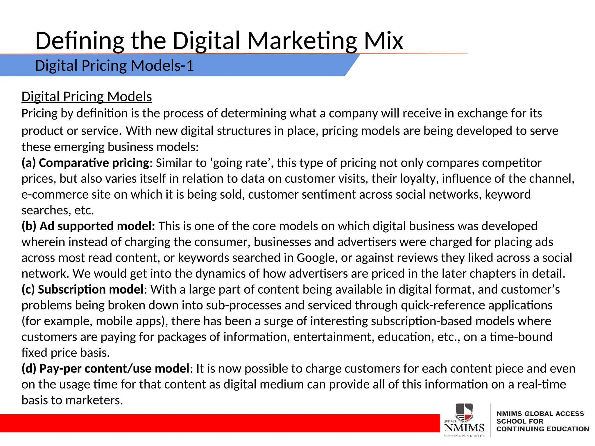Defining the Digital Marketing Mix
Digital Pricing Models-1
Digital Pricing Models
Pricing by definition is the process of determining what a company will receive in exchange for its
product or service. With new digital structures in place, pricing models are being developed to serve
these emerging business models:
(a) Comparative pricing: Similar to ‘going rate’, this type of pricing not only compares competitor
prices, but also varies itself in relation to data on customer visits, their loyalty, influence of the channel,
e-commerce site on which it is being sold, customer sentiment across social networks, keyword
searches, etc.
(b) Ad supported model: This is one of the core models on which digital business was developed
wherein instead of charging the consumer, businesses and advertisers were charged for placing ads
across most read content, or keywords searched in Google, or against reviews they liked across a social
network. We would get into the dynamics of how advertisers are priced in the later chapters in detail.
(c) Subscription model: With a large part of content being available in digital format, and customer’s
problems being broken down into sub-processes and serviced through quick-reference applications
(for example, mobile apps), there has been a surge of interesting subscription-based models where
customers are paying for packages of information, entertainment, education, etc., on a time-bound
fixed price basis.
(d) Pay-per content/use model: It is now possible to charge customers for each content piece and even
on the usage time for that content as digital medium can provide all of this information on a real-time
basis to marketers.
 