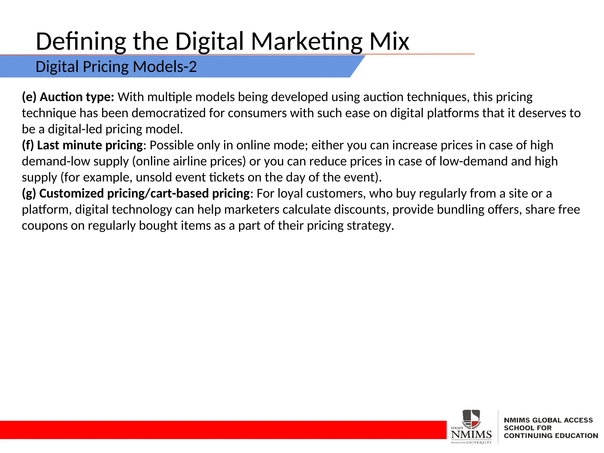 Defining the Digital Marketing Mix
Digital Pricing Models-2
(e) Auction type: With multiple models being developed using auction techniques, this pricing
technique has been democratized for consumers with such ease on digital platforms that it deserves to
be a digital-led pricing model.
(f) Last minute pricing: Possible only in online mode; either you can increase prices in case of high
demand-low supply (online airline prices) or you can reduce prices in case of low-demand and high
supply (for example, unsold event tickets on the day of the event).
(g) Customized pricing/cart-based pricing: For loyal customers, who buy regularly from a site or a
platform, digital technology can help marketers calculate discounts, provide bundling offers, share free
coupons on regularly bought items as a part of their pricing strategy.
 