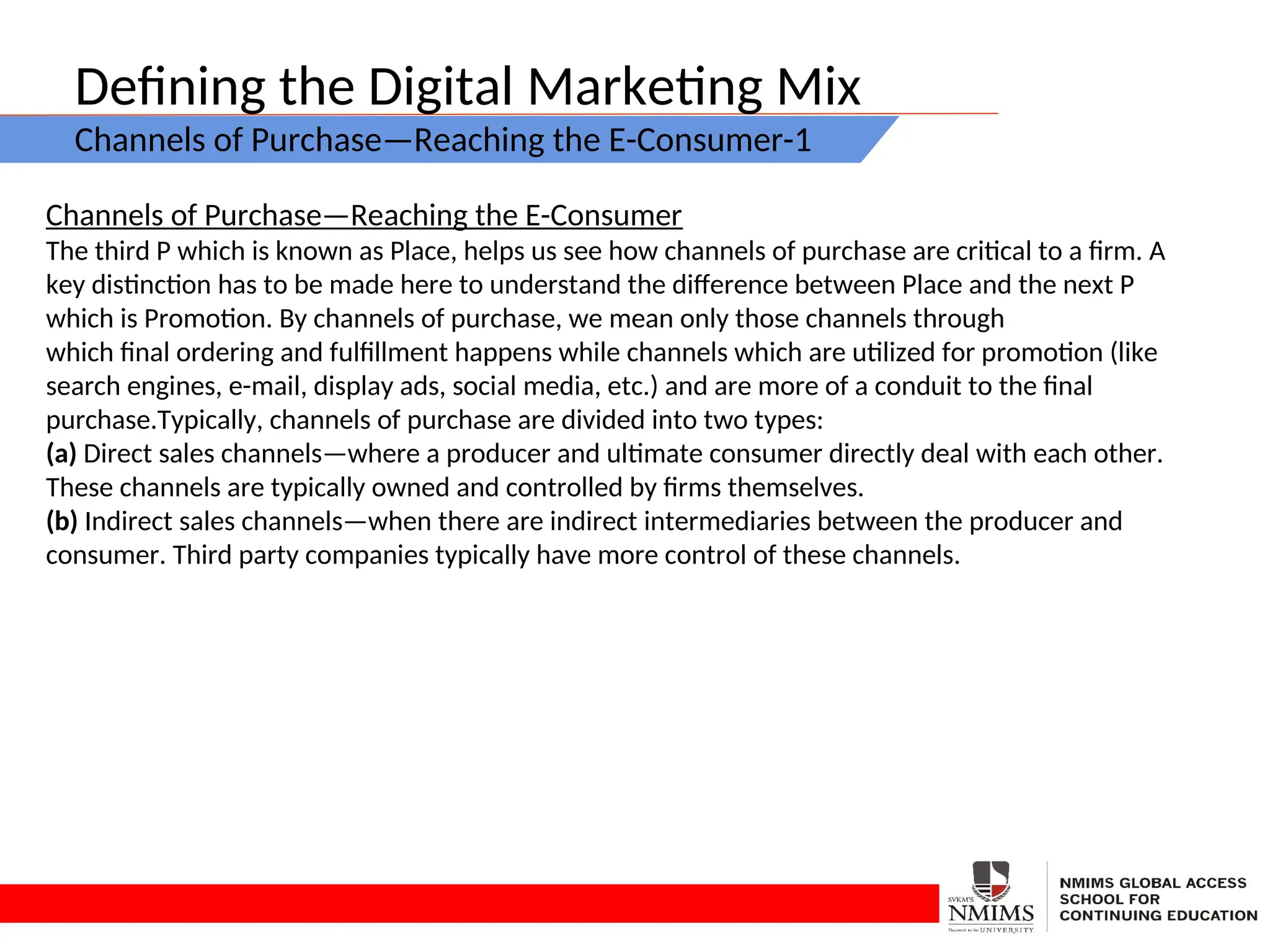 Defining the Digital Marketing Mix
Channels of Purchase—Reaching the E-Consumer-1
Channels of Purchase—Reaching the E-Consumer
The third P which is known as Place, helps us see how channels of purchase are critical to a firm. A
key distinction has to be made here to understand the difference between Place and the next P
which is Promotion. By channels of purchase, we mean only those channels through
which final ordering and fulfillment happens while channels which are utilized for promotion (like
search engines, e-mail, display ads, social media, etc.) and are more of a conduit to the final
purchase.Typically, channels of purchase are divided into two types:
(a) Direct sales channels—where a producer and ultimate consumer directly deal with each other.
These channels are typically owned and controlled by firms themselves.
(b) Indirect sales channels—when there are indirect intermediaries between the producer and
consumer. Third party companies typically have more control of these channels.
 