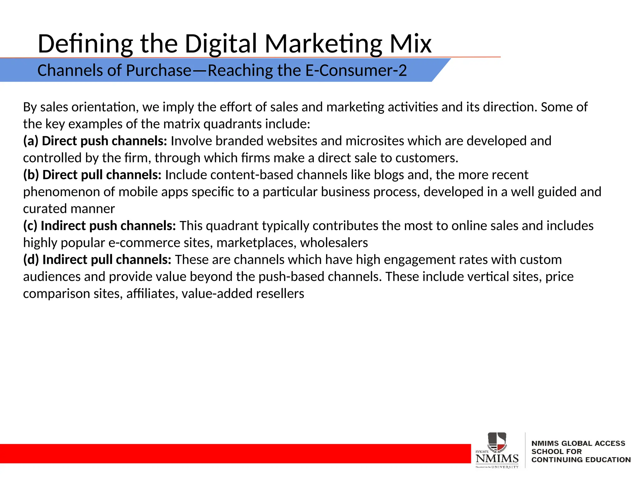 Defining the Digital Marketing Mix
Channels of Purchase—Reaching the E-Consumer-2
By sales orientation, we imply the effort of sales and marketing activities and its direction. Some of
the key examples of the matrix quadrants include:
(a) Direct push channels: Involve branded websites and microsites which are developed and
controlled by the firm, through which firms make a direct sale to customers.
(b) Direct pull channels: Include content-based channels like blogs and, the more recent
phenomenon of mobile apps specific to a particular business process, developed in a well guided and
curated manner
(c) Indirect push channels: This quadrant typically contributes the most to online sales and includes
highly popular e-commerce sites, marketplaces, wholesalers
(d) Indirect pull channels: These are channels which have high engagement rates with custom
audiences and provide value beyond the push-based channels. These include vertical sites, price
comparison sites, affiliates, value-added resellers
 