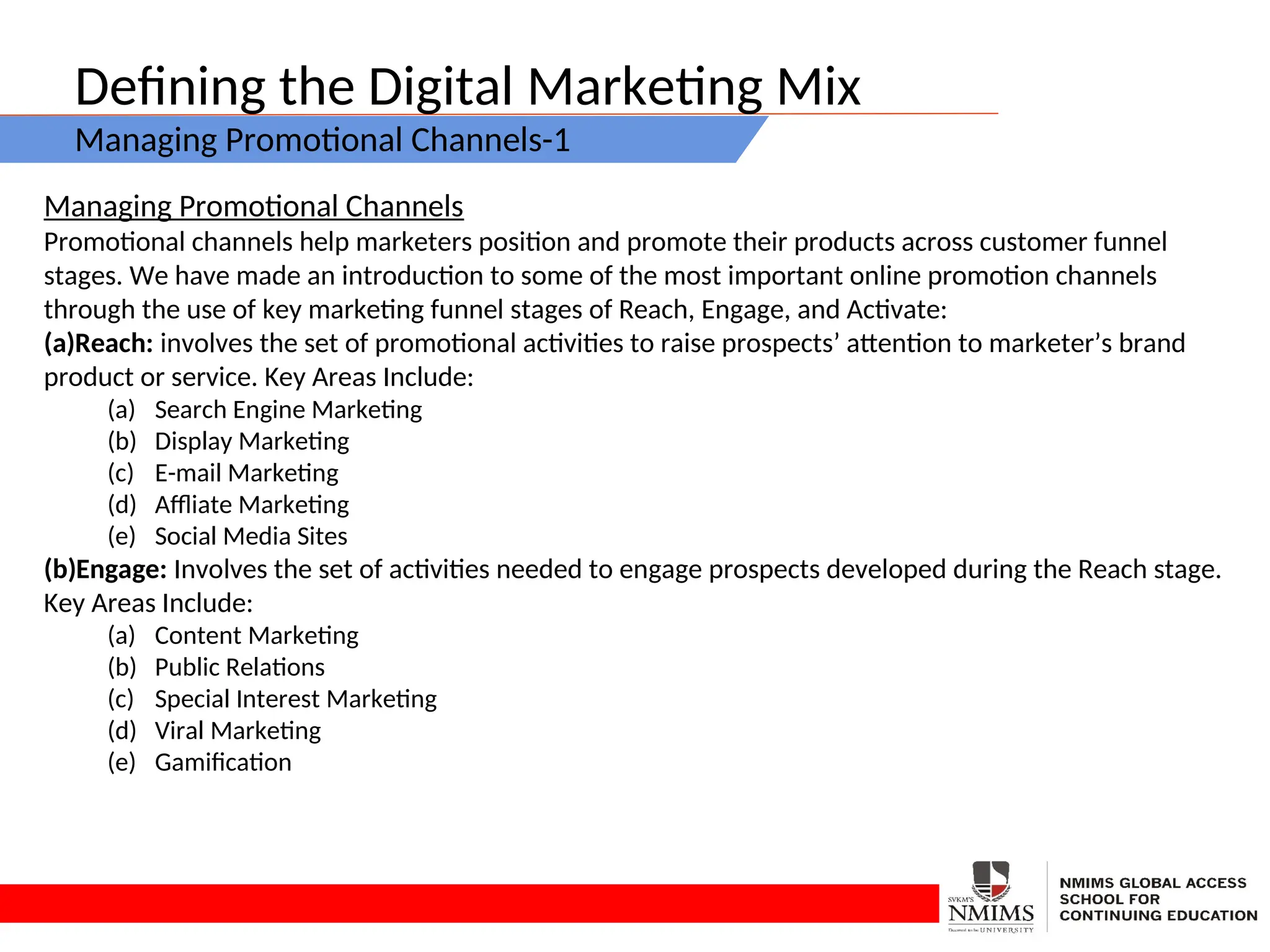 Defining the Digital Marketing Mix
Managing Promotional Channels-1
Managing Promotional Channels
Promotional channels help marketers position and promote their products across customer funnel
stages. We have made an introduction to some of the most important online promotion channels
through the use of key marketing funnel stages of Reach, Engage, and Activate:
(a)Reach: involves the set of promotional activities to raise prospects’ attention to marketer’s brand
product or service. Key Areas Include:
(a) Search Engine Marketing
(b) Display Marketing
(c) E-mail Marketing
(d) Affliate Marketing
(e) Social Media Sites
(b)Engage: Involves the set of activities needed to engage prospects developed during the Reach stage.
Key Areas Include:
(a) Content Marketing
(b) Public Relations
(c) Special Interest Marketing
(d) Viral Marketing
(e) Gamification
 