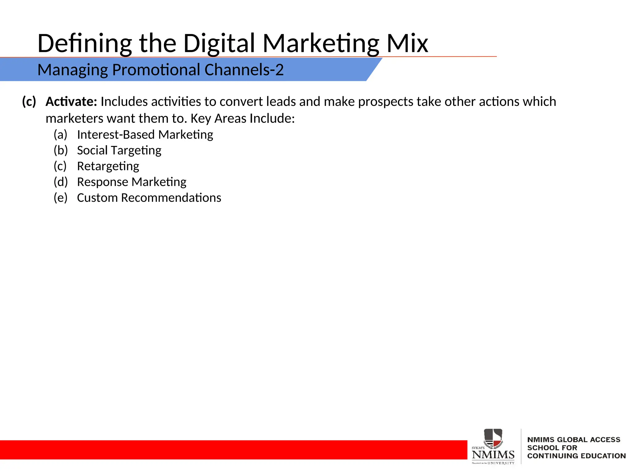 Defining the Digital Marketing Mix
Managing Promotional Channels-2
(c) Activate: Includes activities to convert leads and make prospects take other actions which
marketers want them to. Key Areas Include:
(a) Interest-Based Marketing
(b) Social Targeting
(c) Retargeting
(d) Response Marketing
(e) Custom Recommendations
 