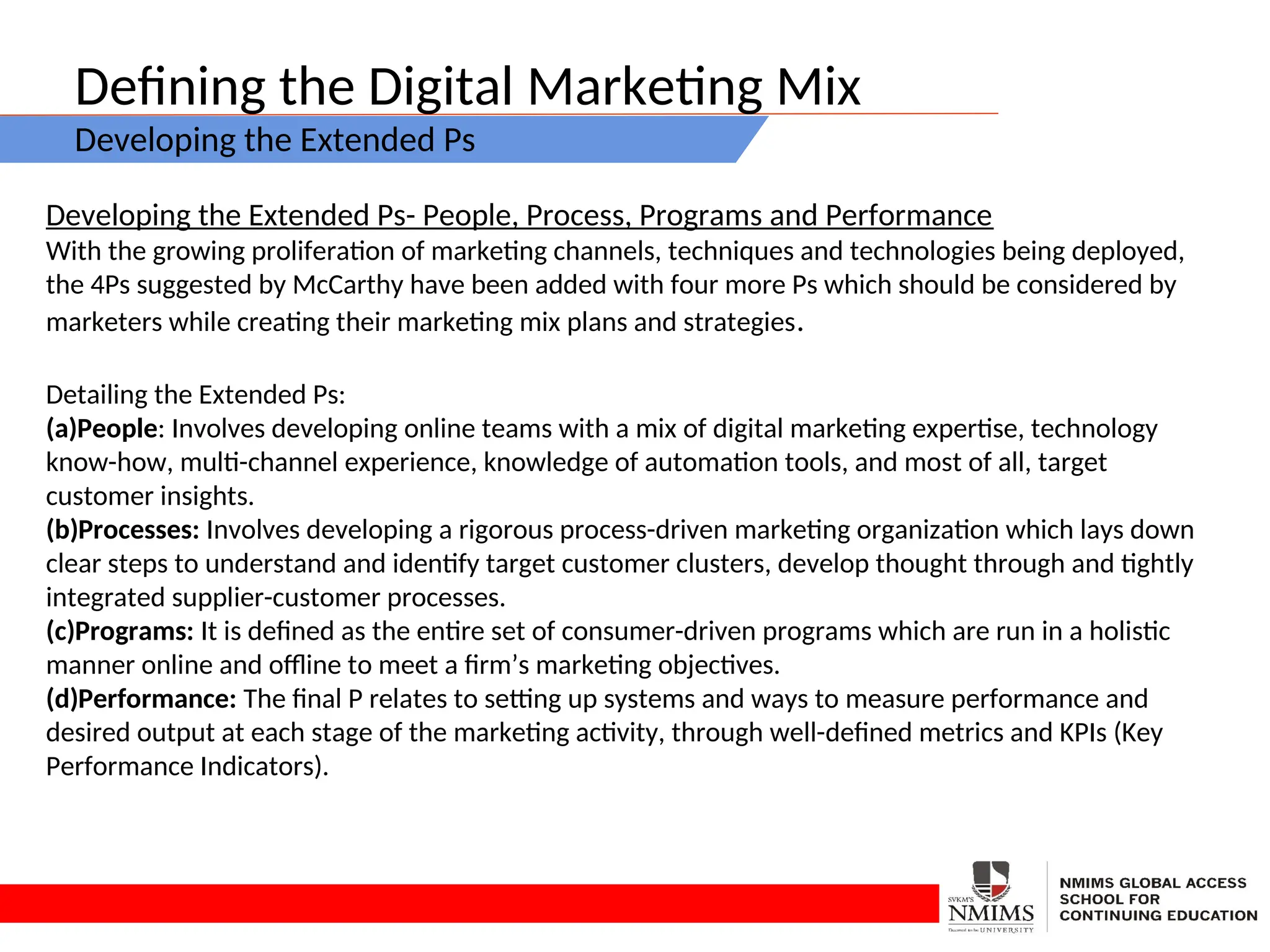 Defining the Digital Marketing Mix
Developing the Extended Ps
Developing the Extended Ps- People, Process, Programs and Performance
With the growing proliferation of marketing channels, techniques and technologies being deployed,
the 4Ps suggested by McCarthy have been added with four more Ps which should be considered by
marketers while creating their marketing mix plans and strategies.
Detailing the Extended Ps:
(a)People: Involves developing online teams with a mix of digital marketing expertise, technology
know-how, multi-channel experience, knowledge of automation tools, and most of all, target
customer insights.
(b)Processes: Involves developing a rigorous process-driven marketing organization which lays down
clear steps to understand and identify target customer clusters, develop thought through and tightly
integrated supplier-customer processes.
(c)Programs: It is defined as the entire set of consumer-driven programs which are run in a holistic
manner online and offline to meet a firm’s marketing objectives.
(d)Performance: The final P relates to setting up systems and ways to measure performance and
desired output at each stage of the marketing activity, through well-defined metrics and KPIs (Key
Performance Indicators).
 