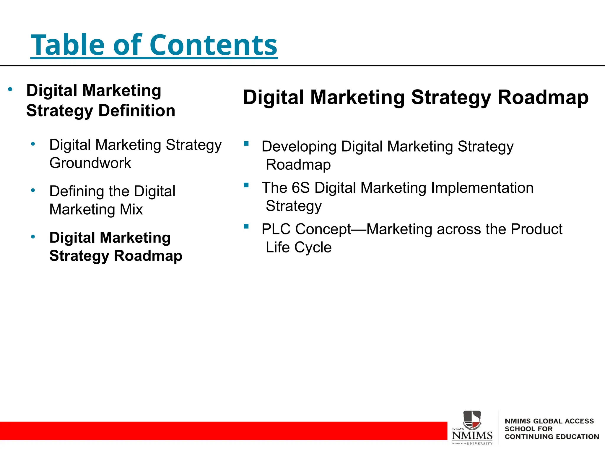 Digital Marketing Strategy Roadmap
 Developing Digital Marketing Strategy
Roadmap
 The 6S Digital Marketing Implementation
Strategy
 PLC Concept—Marketing across the Product
Life Cycle
Table of Contents
• Digital Marketing
Strategy Definition
• Digital Marketing Strategy
Groundwork
• Defining the Digital
Marketing Mix
• Digital Marketing
Strategy Roadmap
 