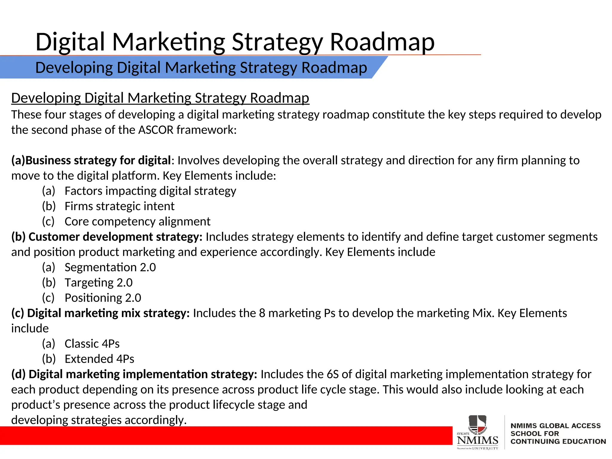 Digital Marketing Strategy Roadmap
Developing Digital Marketing Strategy Roadmap
Developing Digital Marketing Strategy Roadmap
These four stages of developing a digital marketing strategy roadmap constitute the key steps required to develop
the second phase of the ASCOR framework:
(a)Business strategy for digital: Involves developing the overall strategy and direction for any firm planning to
move to the digital platform. Key Elements include:
(a) Factors impacting digital strategy
(b) Firms strategic intent
(c) Core competency alignment
(b) Customer development strategy: Includes strategy elements to identify and define target customer segments
and position product marketing and experience accordingly. Key Elements include
(a) Segmentation 2.0
(b) Targeting 2.0
(c) Positioning 2.0
(c) Digital marketing mix strategy: Includes the 8 marketing Ps to develop the marketing Mix. Key Elements
include
(a) Classic 4Ps
(b) Extended 4Ps
(d) Digital marketing implementation strategy: Includes the 6S of digital marketing implementation strategy for
each product depending on its presence across product life cycle stage. This would also include looking at each
product’s presence across the product lifecycle stage and
developing strategies accordingly.
 