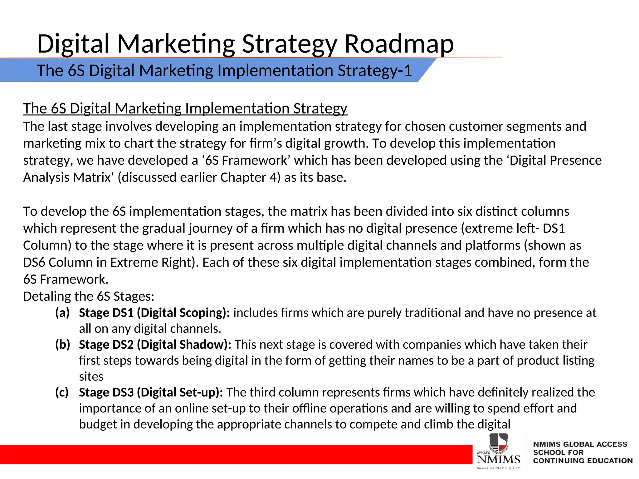 Digital Marketing Strategy Roadmap
The 6S Digital Marketing Implementation Strategy-1
The 6S Digital Marketing Implementation Strategy
The last stage involves developing an implementation strategy for chosen customer segments and
marketing mix to chart the strategy for firm’s digital growth. To develop this implementation
strategy, we have developed a ‘6S Framework’ which has been developed using the ‘Digital Presence
Analysis Matrix’ (discussed earlier Chapter 4) as its base.
To develop the 6S implementation stages, the matrix has been divided into six distinct columns
which represent the gradual journey of a firm which has no digital presence (extreme left- DS1
Column) to the stage where it is present across multiple digital channels and platforms (shown as
DS6 Column in Extreme Right). Each of these six digital implementation stages combined, form the
6S Framework.
Detaling the 6S Stages:
(a) Stage DS1 (Digital Scoping): includes firms which are purely traditional and have no presence at
all on any digital channels.
(b) Stage DS2 (Digital Shadow): This next stage is covered with companies which have taken their
first steps towards being digital in the form of getting their names to be a part of product listing
sites
(c) Stage DS3 (Digital Set-up): The third column represents firms which have definitely realized the
importance of an online set-up to their offline operations and are willing to spend effort and
budget in developing the appropriate channels to compete and climb the digital
 