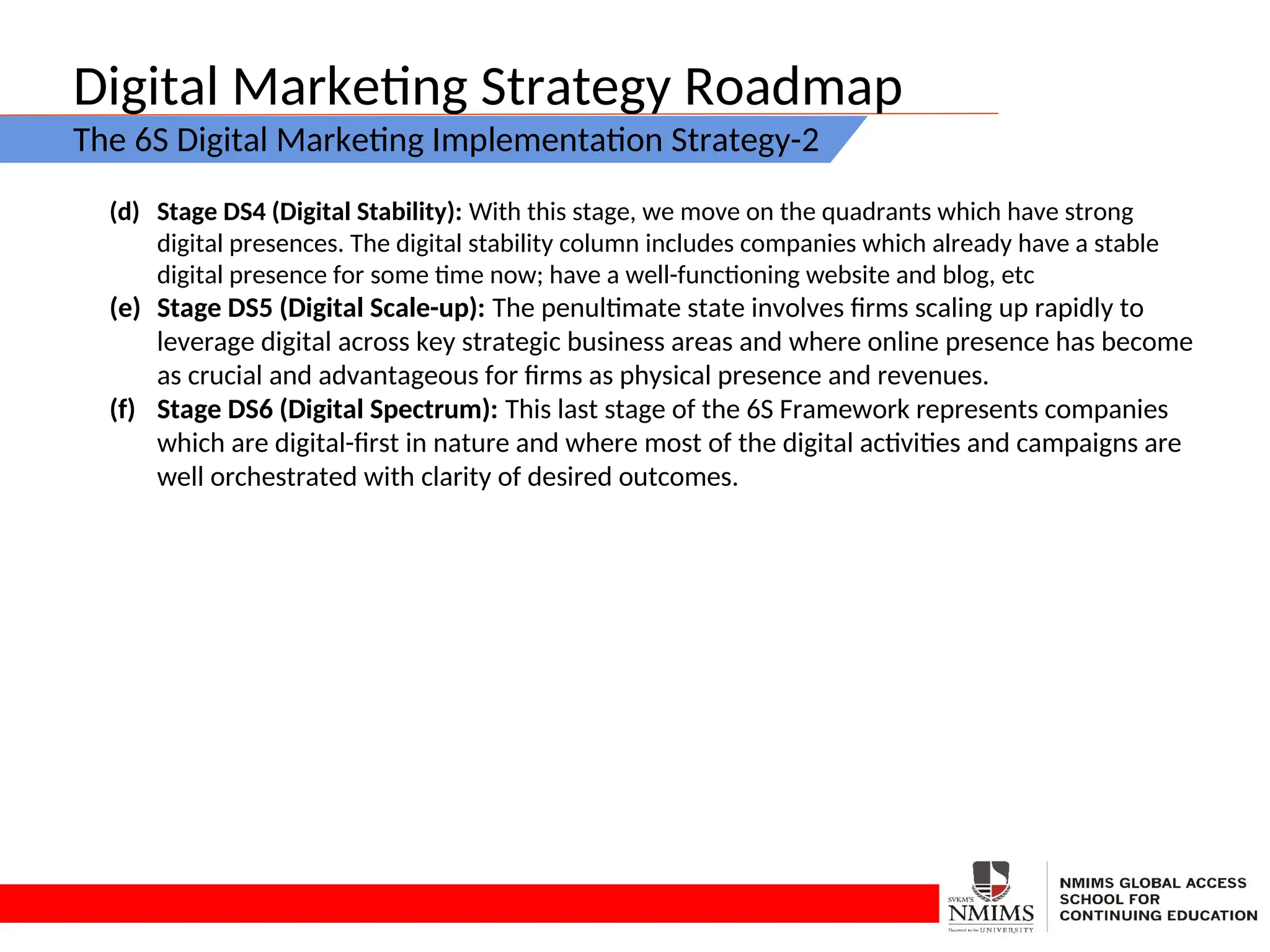 Digital Marketing Strategy Roadmap
The 6S Digital Marketing Implementation Strategy-2
(d) Stage DS4 (Digital Stability): With this stage, we move on the quadrants which have strong
digital presences. The digital stability column includes companies which already have a stable
digital presence for some time now; have a well-functioning website and blog, etc
(e) Stage DS5 (Digital Scale-up): The penultimate state involves firms scaling up rapidly to
leverage digital across key strategic business areas and where online presence has become
as crucial and advantageous for firms as physical presence and revenues.
(f) Stage DS6 (Digital Spectrum): This last stage of the 6S Framework represents companies
which are digital-first in nature and where most of the digital activities and campaigns are
well orchestrated with clarity of desired outcomes.
 