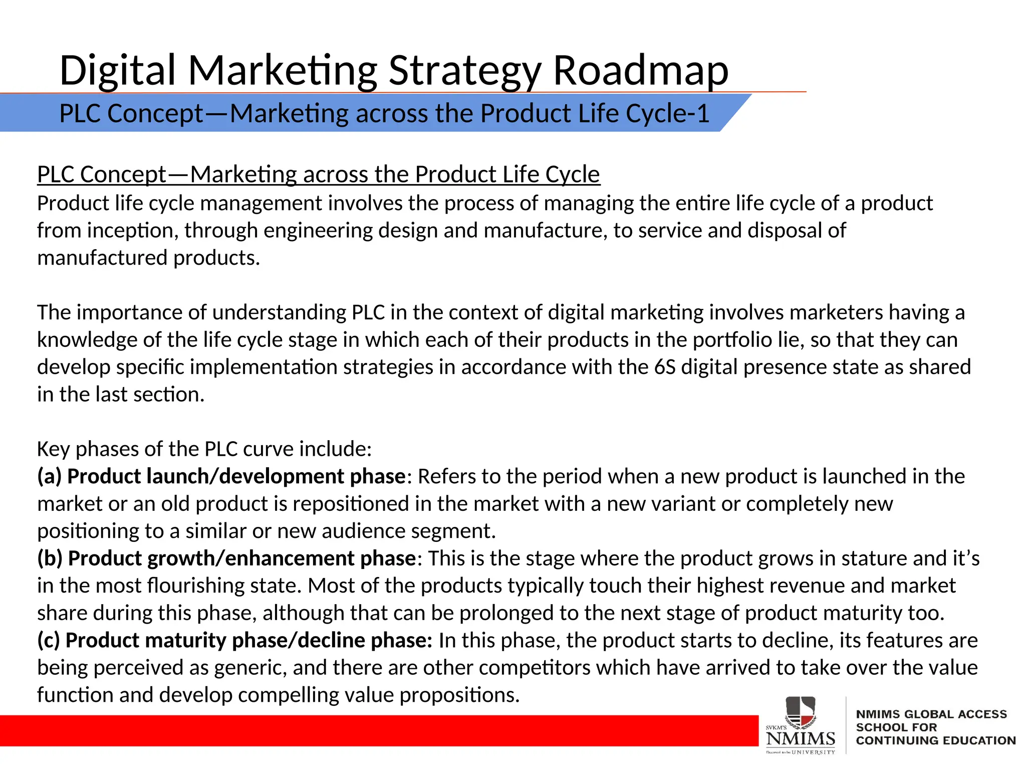 Digital Marketing Strategy Roadmap
PLC Concept—Marketing across the Product Life Cycle-1
PLC Concept—Marketing across the Product Life Cycle
Product life cycle management involves the process of managing the entire life cycle of a product
from inception, through engineering design and manufacture, to service and disposal of
manufactured products.
The importance of understanding PLC in the context of digital marketing involves marketers having a
knowledge of the life cycle stage in which each of their products in the portfolio lie, so that they can
develop specific implementation strategies in accordance with the 6S digital presence state as shared
in the last section.
Key phases of the PLC curve include:
(a) Product launch/development phase: Refers to the period when a new product is launched in the
market or an old product is repositioned in the market with a new variant or completely new
positioning to a similar or new audience segment.
(b) Product growth/enhancement phase: This is the stage where the product grows in stature and it’s
in the most flourishing state. Most of the products typically touch their highest revenue and market
share during this phase, although that can be prolonged to the next stage of product maturity too.
(c) Product maturity phase/decline phase: In this phase, the product starts to decline, its features are
being perceived as generic, and there are other competitors which have arrived to take over the value
function and develop compelling value propositions.
 