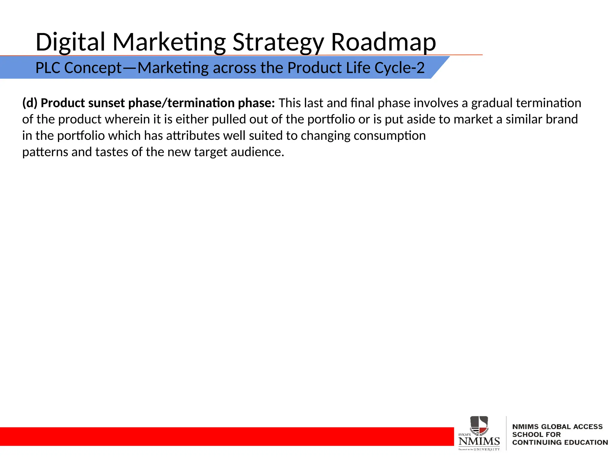 Digital Marketing Strategy Roadmap
PLC Concept—Marketing across the Product Life Cycle-2
(d) Product sunset phase/termination phase: This last and final phase involves a gradual termination
of the product wherein it is either pulled out of the portfolio or is put aside to market a similar brand
in the portfolio which has attributes well suited to changing consumption
patterns and tastes of the new target audience.
 
