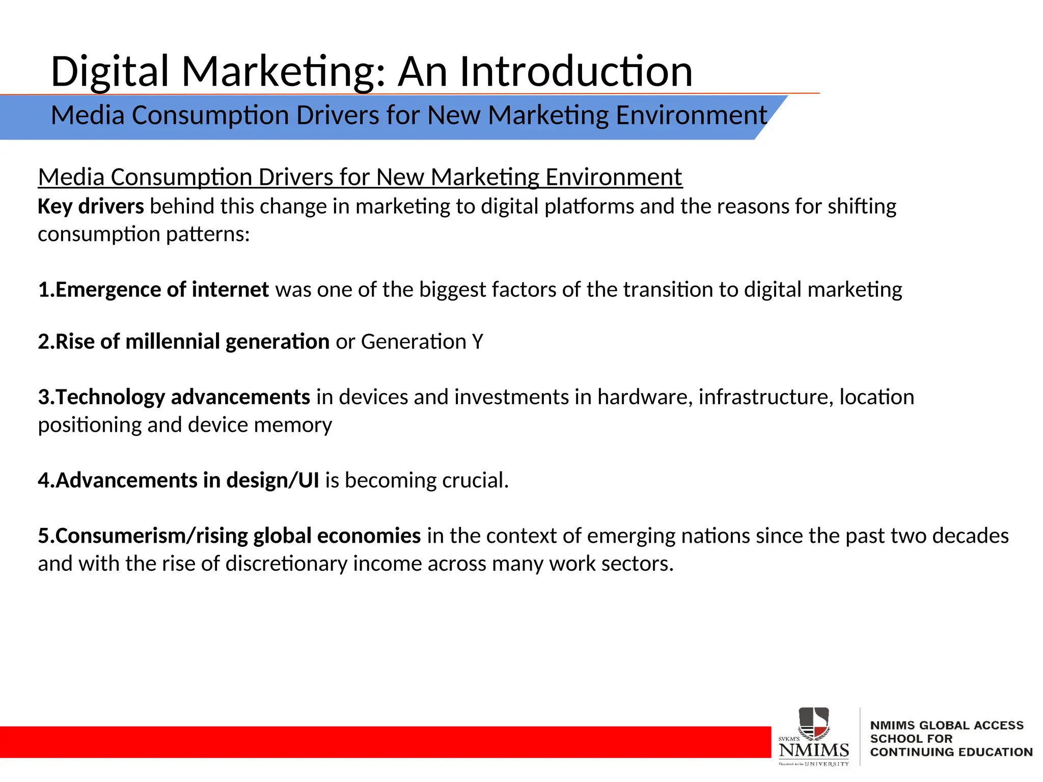 Digital Marketing: An Introduction
Media Consumption Drivers for New Marketing Environment
Media Consumption Drivers for New Marketing Environment
Key drivers behind this change in marketing to digital platforms and the reasons for shifting
consumption patterns:
1.Emergence of internet was one of the biggest factors of the transition to digital marketing
2.Rise of millennial generation or Generation Y
3.Technology advancements in devices and investments in hardware, infrastructure, location
positioning and device memory
4.Advancements in design/UI is becoming crucial.
5.Consumerism/rising global economies in the context of emerging nations since the past two decades
and with the rise of discretionary income across many work sectors.
 