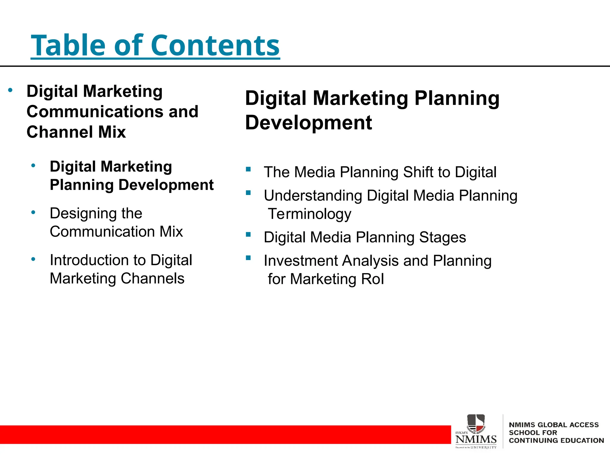 Digital Marketing Planning
Development
 The Media Planning Shift to Digital
 Understanding Digital Media Planning
Terminology
 Digital Media Planning Stages
 Investment Analysis and Planning
for Marketing RoI
Table of Contents
• Digital Marketing
Communications and
Channel Mix
• Digital Marketing
Planning Development
• Designing the
Communication Mix
• Introduction to Digital
Marketing Channels
 