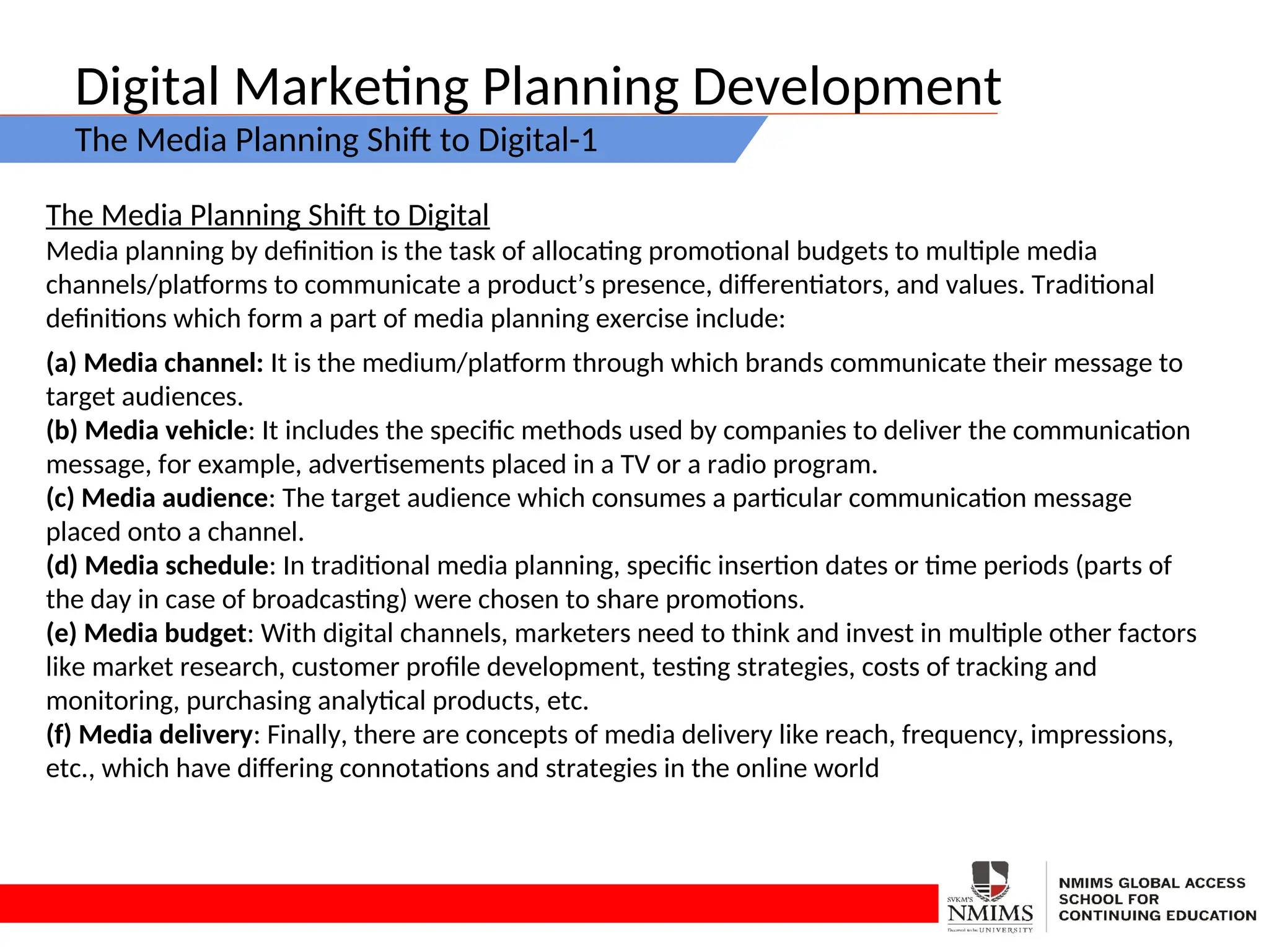 Digital Marketing Planning Development
The Media Planning Shift to Digital-1
The Media Planning Shift to Digital
Media planning by definition is the task of allocating promotional budgets to multiple media
channels/platforms to communicate a product’s presence, differentiators, and values. Traditional
definitions which form a part of media planning exercise include:
(a) Media channel: It is the medium/platform through which brands communicate their message to
target audiences.
(b) Media vehicle: It includes the specific methods used by companies to deliver the communication
message, for example, advertisements placed in a TV or a radio program.
(c) Media audience: The target audience which consumes a particular communication message
placed onto a channel.
(d) Media schedule: In traditional media planning, specific insertion dates or time periods (parts of
the day in case of broadcasting) were chosen to share promotions.
(e) Media budget: With digital channels, marketers need to think and invest in multiple other factors
like market research, customer profile development, testing strategies, costs of tracking and
monitoring, purchasing analytical products, etc.
(f) Media delivery: Finally, there are concepts of media delivery like reach, frequency, impressions,
etc., which have differing connotations and strategies in the online world
 