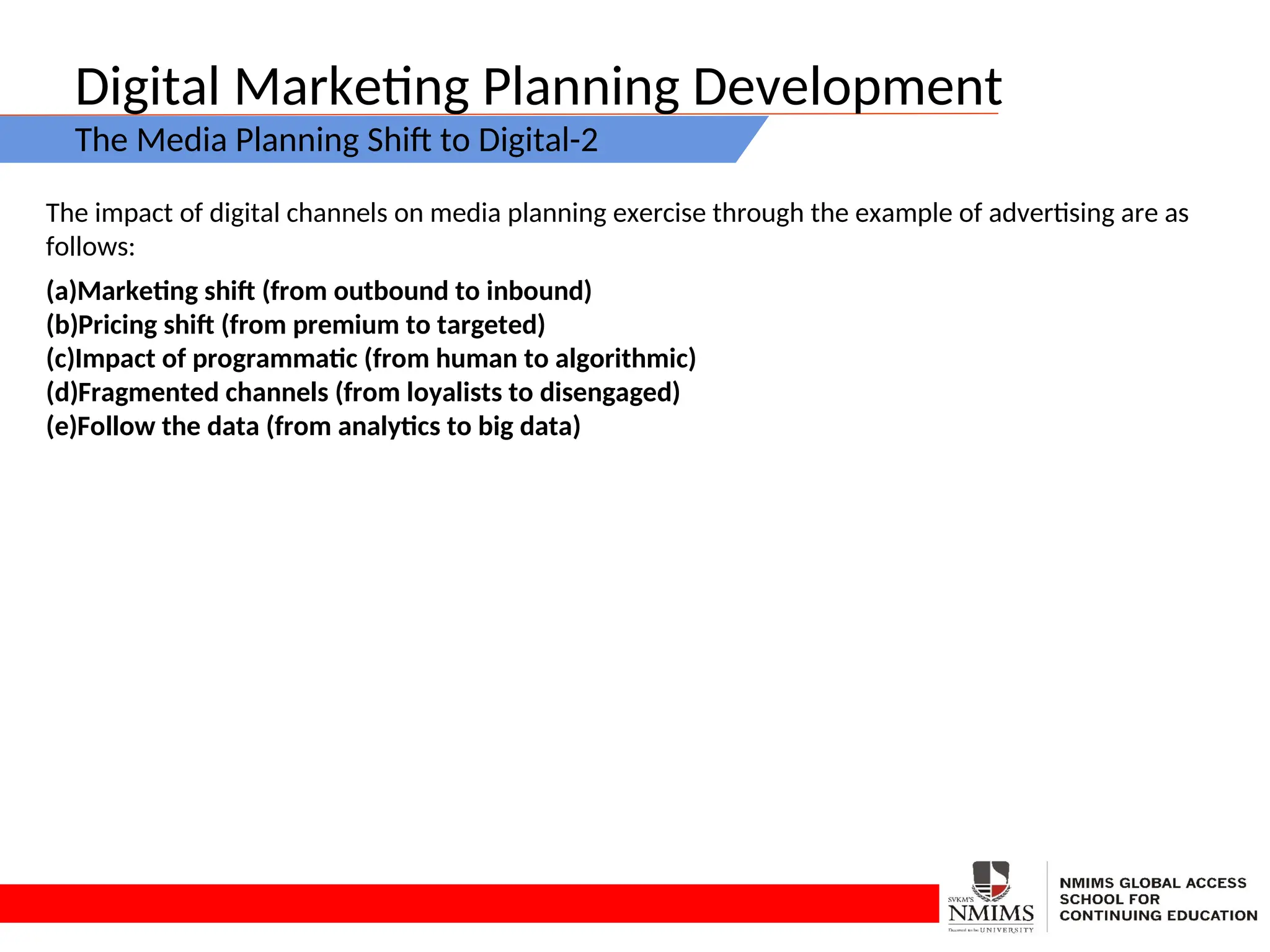 Digital Marketing Planning Development
The Media Planning Shift to Digital-2
The impact of digital channels on media planning exercise through the example of advertising are as
follows:
(a)Marketing shift (from outbound to inbound)
(b)Pricing shift (from premium to targeted)
(c)Impact of programmatic (from human to algorithmic)
(d)Fragmented channels (from loyalists to disengaged)
(e)Follow the data (from analytics to big data)
 