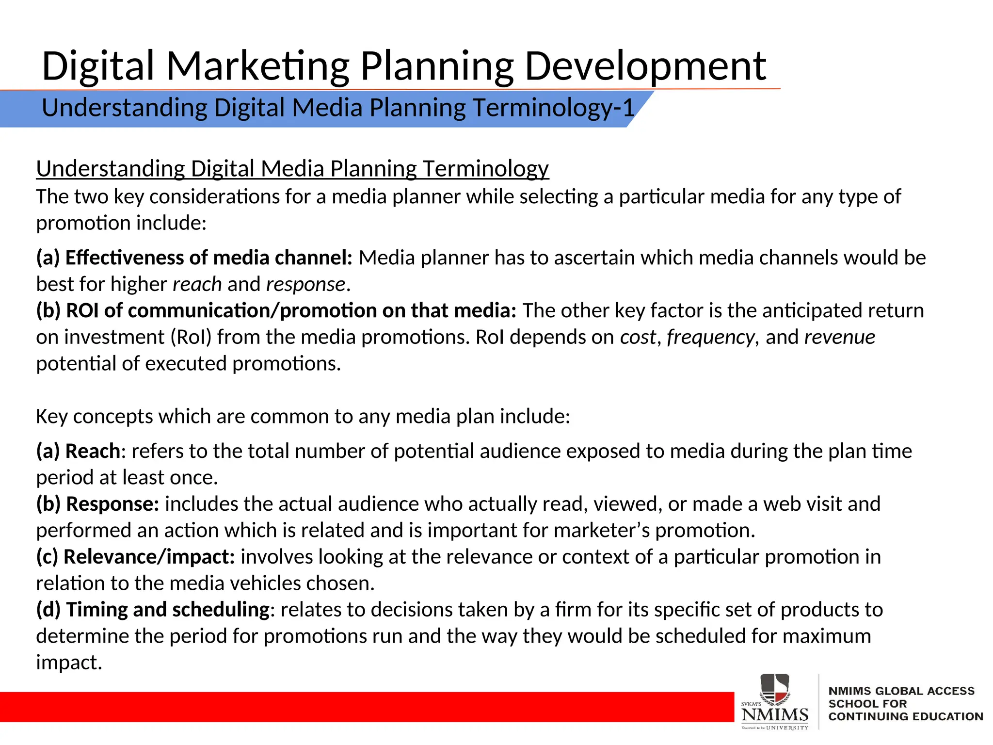 Digital Marketing Planning Development
Understanding Digital Media Planning Terminology-1
Understanding Digital Media Planning Terminology
The two key considerations for a media planner while selecting a particular media for any type of
promotion include:
(a) Effectiveness of media channel: Media planner has to ascertain which media channels would be
best for higher reach and response.
(b) ROI of communication/promotion on that media: The other key factor is the anticipated return
on investment (RoI) from the media promotions. RoI depends on cost, frequency, and revenue
potential of executed promotions.
Key concepts which are common to any media plan include:
(a) Reach: refers to the total number of potential audience exposed to media during the plan time
period at least once.
(b) Response: includes the actual audience who actually read, viewed, or made a web visit and
performed an action which is related and is important for marketer’s promotion.
(c) Relevance/impact: involves looking at the relevance or context of a particular promotion in
relation to the media vehicles chosen.
(d) Timing and scheduling: relates to decisions taken by a firm for its specific set of products to
determine the period for promotions run and the way they would be scheduled for maximum
impact.
 