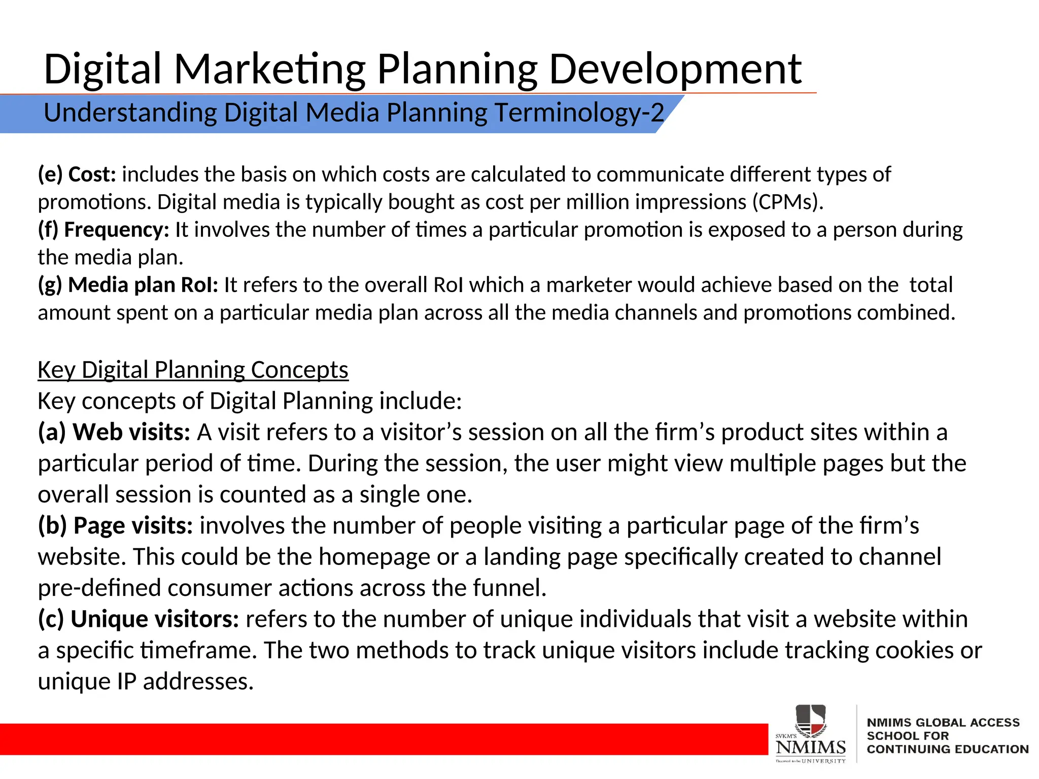 Digital Marketing Planning Development
Understanding Digital Media Planning Terminology-2
(e) Cost: includes the basis on which costs are calculated to communicate different types of
promotions. Digital media is typically bought as cost per million impressions (CPMs).
(f) Frequency: It involves the number of times a particular promotion is exposed to a person during
the media plan.
(g) Media plan RoI: It refers to the overall RoI which a marketer would achieve based on the total
amount spent on a particular media plan across all the media channels and promotions combined.
Key Digital Planning Concepts
Key concepts of Digital Planning include:
(a) Web visits: A visit refers to a visitor’s session on all the firm’s product sites within a
particular period of time. During the session, the user might view multiple pages but the
overall session is counted as a single one.
(b) Page visits: involves the number of people visiting a particular page of the firm’s
website. This could be the homepage or a landing page specifically created to channel
pre-defined consumer actions across the funnel.
(c) Unique visitors: refers to the number of unique individuals that visit a website within
a specific timeframe. The two methods to track unique visitors include tracking cookies or
unique IP addresses.
 
