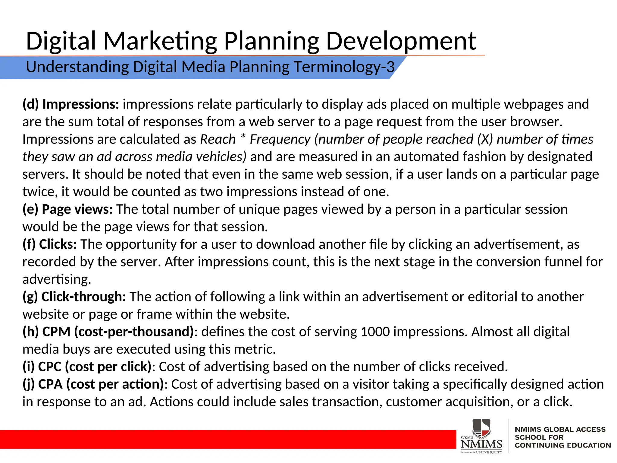 Digital Marketing Planning Development
Understanding Digital Media Planning Terminology-3
(d) Impressions: impressions relate particularly to display ads placed on multiple webpages and
are the sum total of responses from a web server to a page request from the user browser.
Impressions are calculated as Reach * Frequency (number of people reached (X) number of times
they saw an ad across media vehicles) and are measured in an automated fashion by designated
servers. It should be noted that even in the same web session, if a user lands on a particular page
twice, it would be counted as two impressions instead of one.
(e) Page views: The total number of unique pages viewed by a person in a particular session
would be the page views for that session.
(f) Clicks: The opportunity for a user to download another file by clicking an advertisement, as
recorded by the server. After impressions count, this is the next stage in the conversion funnel for
advertising.
(g) Click-through: The action of following a link within an advertisement or editorial to another
website or page or frame within the website.
(h) CPM (cost-per-thousand): defines the cost of serving 1000 impressions. Almost all digital
media buys are executed using this metric.
(i) CPC (cost per click): Cost of advertising based on the number of clicks received.
(j) CPA (cost per action): Cost of advertising based on a visitor taking a specifically designed action
in response to an ad. Actions could include sales transaction, customer acquisition, or a click.
 
