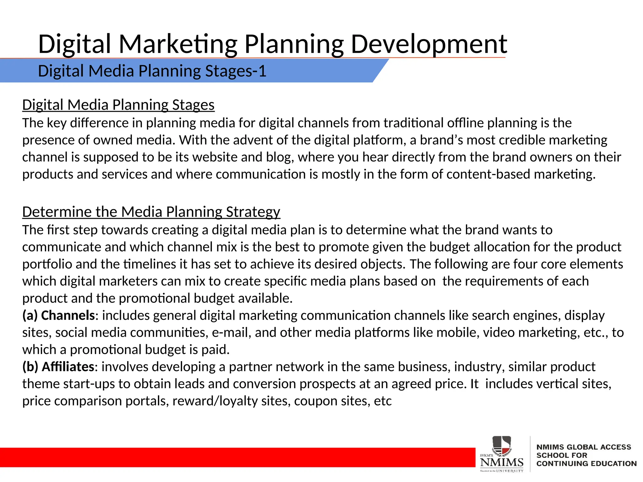 Digital Marketing Planning Development
Digital Media Planning Stages-1
Digital Media Planning Stages
The key difference in planning media for digital channels from traditional offline planning is the
presence of owned media. With the advent of the digital platform, a brand’s most credible marketing
channel is supposed to be its website and blog, where you hear directly from the brand owners on their
products and services and where communication is mostly in the form of content-based marketing.
Determine the Media Planning Strategy
The first step towards creating a digital media plan is to determine what the brand wants to
communicate and which channel mix is the best to promote given the budget allocation for the product
portfolio and the timelines it has set to achieve its desired objects. The following are four core elements
which digital marketers can mix to create specific media plans based on the requirements of each
product and the promotional budget available.
(a) Channels: includes general digital marketing communication channels like search engines, display
sites, social media communities, e-mail, and other media platforms like mobile, video marketing, etc., to
which a promotional budget is paid.
(b) Affiliates: involves developing a partner network in the same business, industry, similar product
theme start-ups to obtain leads and conversion prospects at an agreed price. It includes vertical sites,
price comparison portals, reward/loyalty sites, coupon sites, etc
 