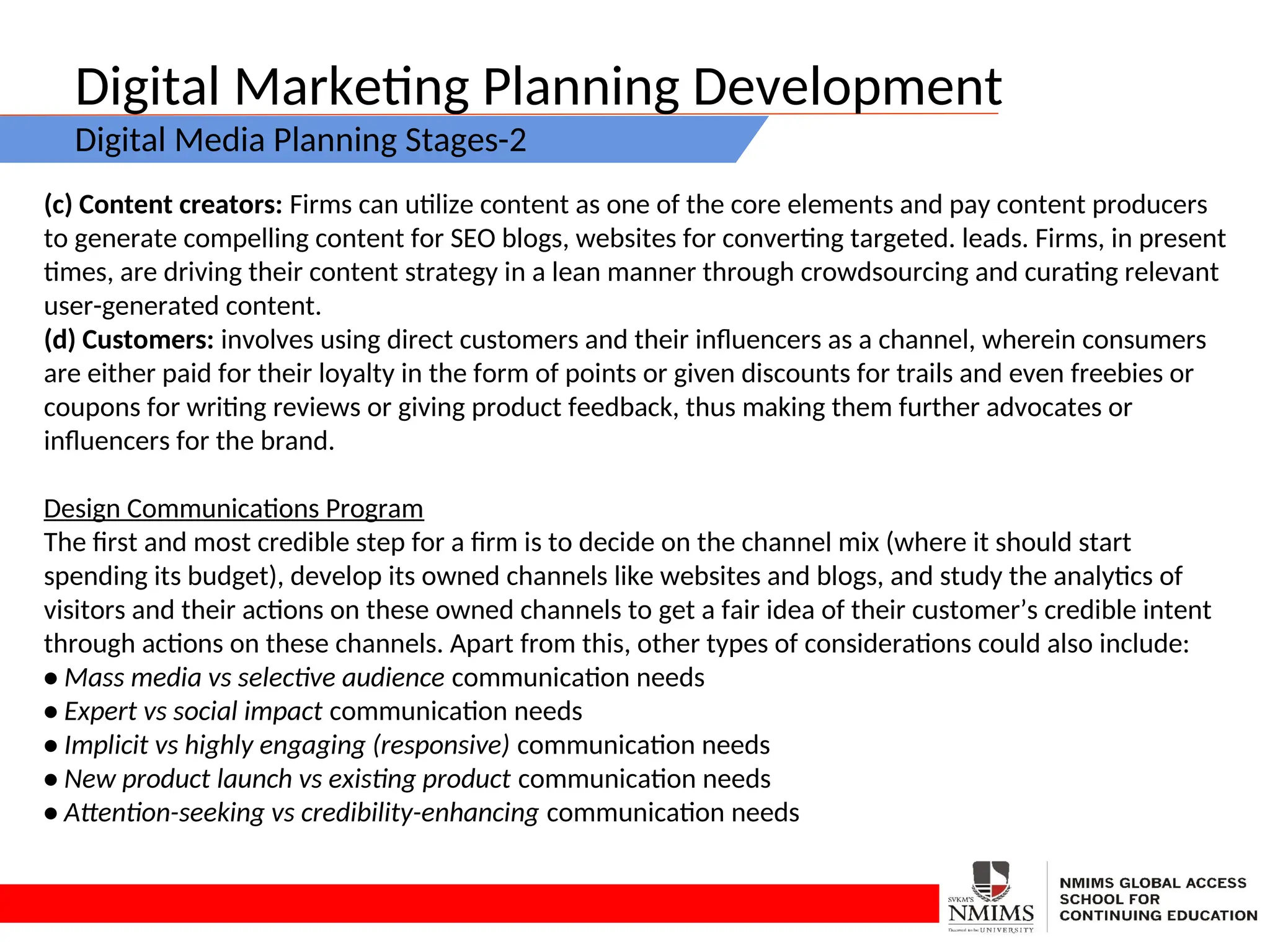 Digital Marketing Planning Development
Digital Media Planning Stages-2
(c) Content creators: Firms can utilize content as one of the core elements and pay content producers
to generate compelling content for SEO blogs, websites for converting targeted. leads. Firms, in present
times, are driving their content strategy in a lean manner through crowdsourcing and curating relevant
user-generated content.
(d) Customers: involves using direct customers and their influencers as a channel, wherein consumers
are either paid for their loyalty in the form of points or given discounts for trails and even freebies or
coupons for writing reviews or giving product feedback, thus making them further advocates or
influencers for the brand.
Design Communications Program
The first and most credible step for a firm is to decide on the channel mix (where it should start
spending its budget), develop its owned channels like websites and blogs, and study the analytics of
visitors and their actions on these owned channels to get a fair idea of their customer’s credible intent
through actions on these channels. Apart from this, other types of considerations could also include:
• Mass media vs selective audience communication needs
• Expert vs social impact communication needs
• Implicit vs highly engaging (responsive) communication needs
• New product launch vs existing product communication needs
• Attention-seeking vs credibility-enhancing communication needs
 