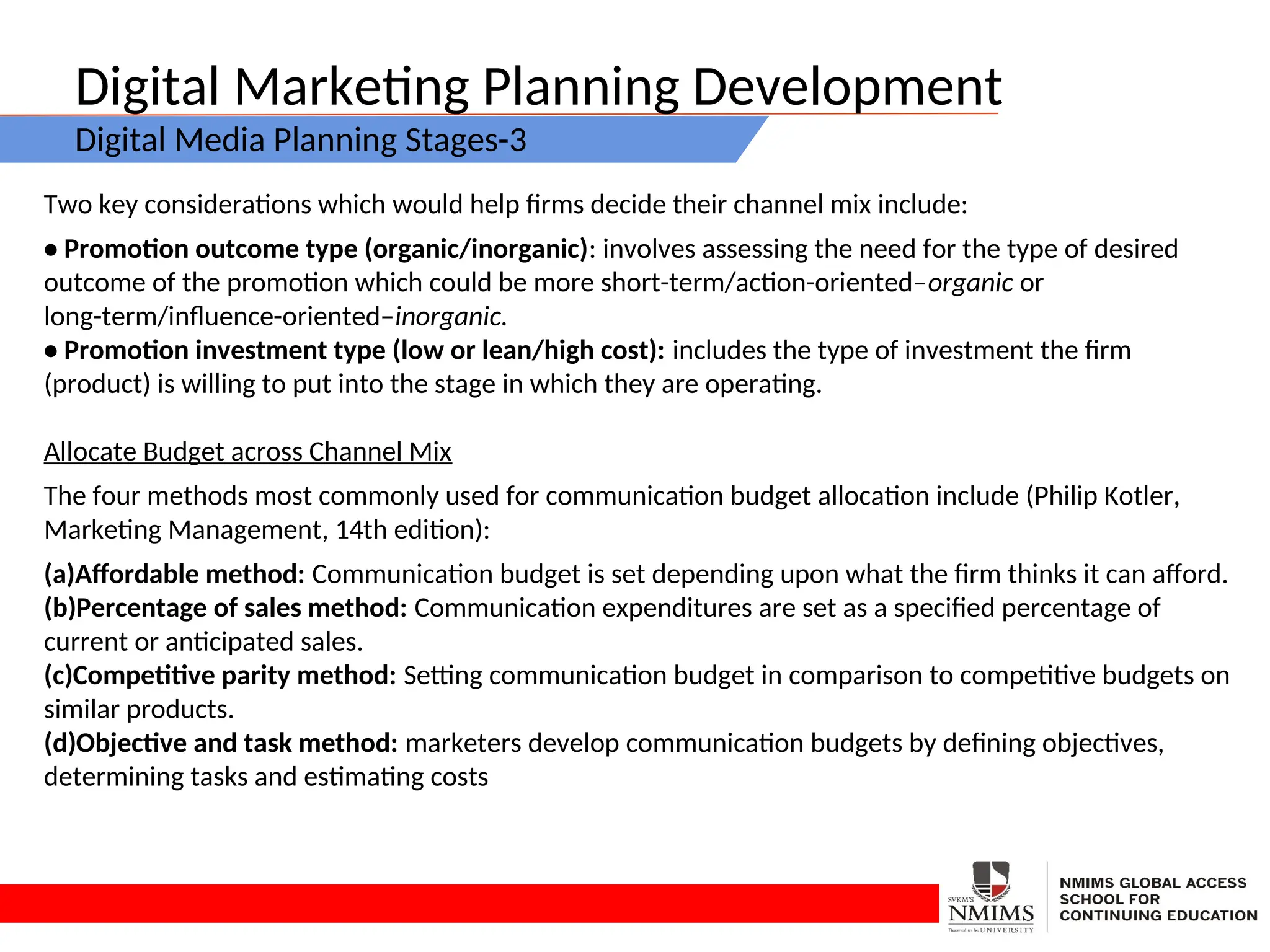 Digital Marketing Planning Development
Digital Media Planning Stages-3
Two key considerations which would help firms decide their channel mix include:
• Promotion outcome type (organic/inorganic): involves assessing the need for the type of desired
outcome of the promotion which could be more short-term/action-oriented–organic or
long-term/influence-oriented–inorganic.
• Promotion investment type (low or lean/high cost): includes the type of investment the firm
(product) is willing to put into the stage in which they are operating.
Allocate Budget across Channel Mix
The four methods most commonly used for communication budget allocation include (Philip Kotler,
Marketing Management, 14th edition):
(a)Affordable method: Communication budget is set depending upon what the firm thinks it can afford.
(b)Percentage of sales method: Communication expenditures are set as a specified percentage of
current or anticipated sales.
(c)Competitive parity method: Setting communication budget in comparison to competitive budgets on
similar products.
(d)Objective and task method: marketers develop communication budgets by defining objectives,
determining tasks and estimating costs
 