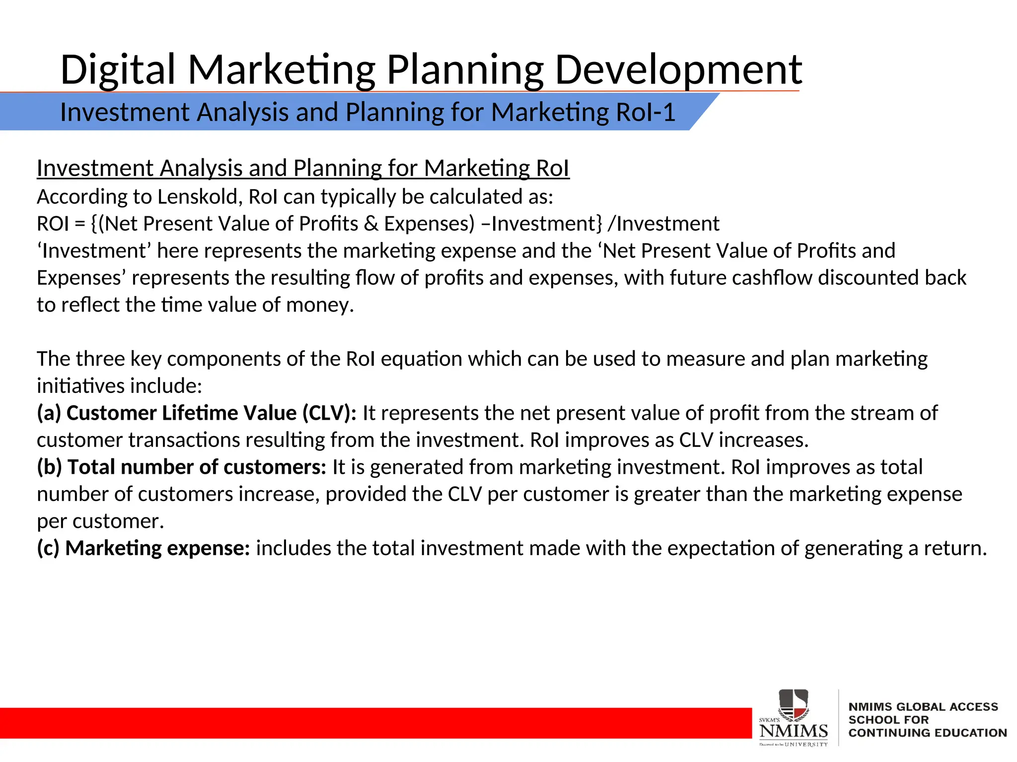 Digital Marketing Planning Development
Investment Analysis and Planning for Marketing RoI-1
Investment Analysis and Planning for Marketing RoI
According to Lenskold, RoI can typically be calculated as:
ROI = {(Net Present Value of Profits & Expenses) –Investment} /Investment
‘Investment’ here represents the marketing expense and the ‘Net Present Value of Profits and
Expenses’ represents the resulting flow of profits and expenses, with future cashflow discounted back
to reflect the time value of money.
The three key components of the RoI equation which can be used to measure and plan marketing
initiatives include:
(a) Customer Lifetime Value (CLV): It represents the net present value of profit from the stream of
customer transactions resulting from the investment. RoI improves as CLV increases.
(b) Total number of customers: It is generated from marketing investment. RoI improves as total
number of customers increase, provided the CLV per customer is greater than the marketing expense
per customer.
(c) Marketing expense: includes the total investment made with the expectation of generating a return.
 