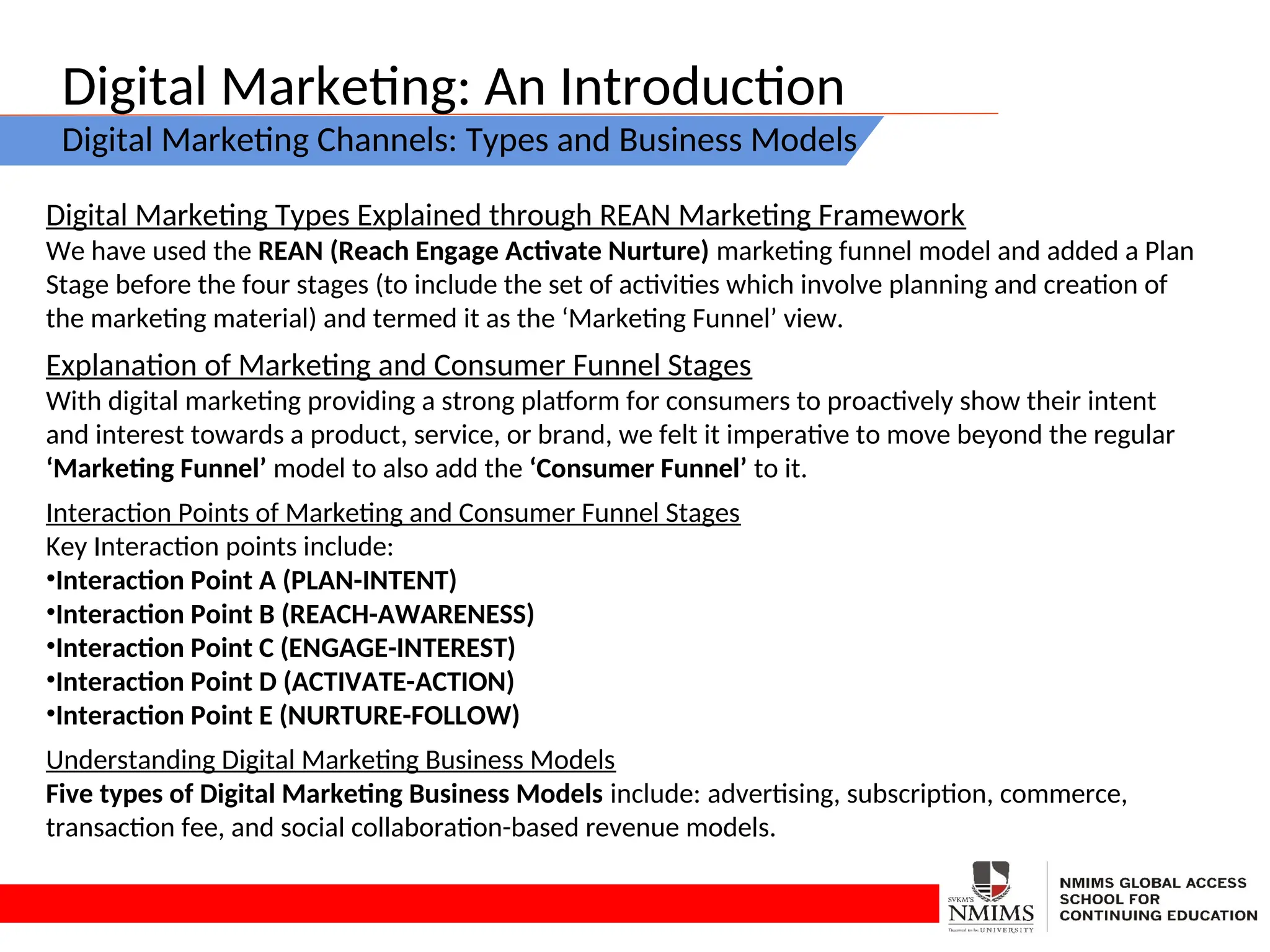Digital Marketing: An Introduction
Digital Marketing Channels: Types and Business Models
Digital Marketing Types Explained through REAN Marketing Framework
We have used the REAN (Reach Engage Activate Nurture) marketing funnel model and added a Plan
Stage before the four stages (to include the set of activities which involve planning and creation of
the marketing material) and termed it as the ‘Marketing Funnel’ view.
Explanation of Marketing and Consumer Funnel Stages
With digital marketing providing a strong platform for consumers to proactively show their intent
and interest towards a product, service, or brand, we felt it imperative to move beyond the regular
‘Marketing Funnel’ model to also add the ‘Consumer Funnel’ to it.
Interaction Points of Marketing and Consumer Funnel Stages
Key Interaction points include:
•Interaction Point A (PLAN-INTENT)
•Interaction Point B (REACH-AWARENESS)
•Interaction Point C (ENGAGE-INTEREST)
•Interaction Point D (ACTIVATE-ACTION)
•Interaction Point E (NURTURE-FOLLOW)
Understanding Digital Marketing Business Models
Five types of Digital Marketing Business Models include: advertising, subscription, commerce,
transaction fee, and social collaboration-based revenue models.
 
