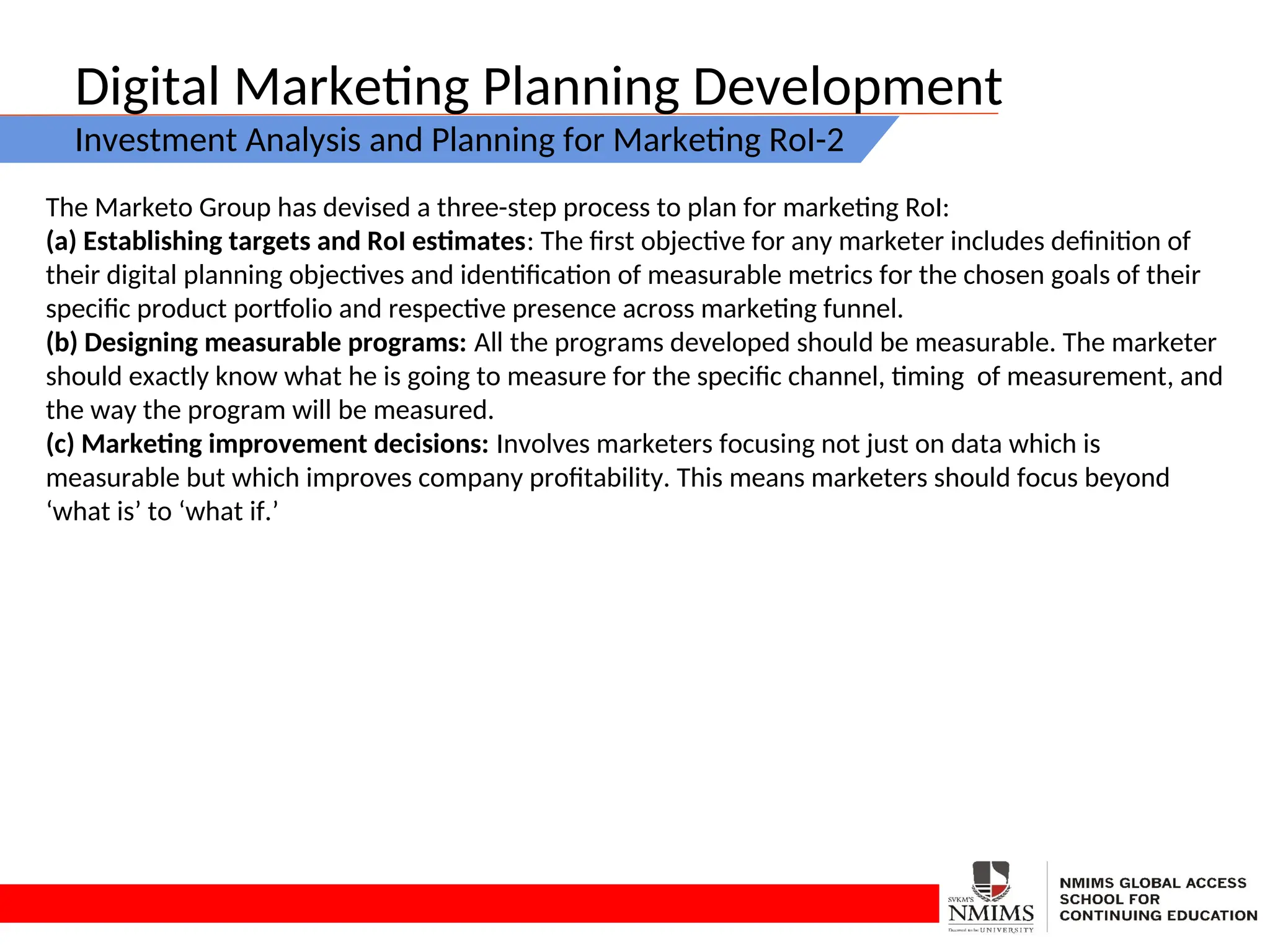 Digital Marketing Planning Development
Investment Analysis and Planning for Marketing RoI-2
The Marketo Group has devised a three-step process to plan for marketing RoI:
(a) Establishing targets and RoI estimates: The first objective for any marketer includes definition of
their digital planning objectives and identification of measurable metrics for the chosen goals of their
specific product portfolio and respective presence across marketing funnel.
(b) Designing measurable programs: All the programs developed should be measurable. The marketer
should exactly know what he is going to measure for the specific channel, timing of measurement, and
the way the program will be measured.
(c) Marketing improvement decisions: Involves marketers focusing not just on data which is
measurable but which improves company profitability. This means marketers should focus beyond
‘what is’ to ‘what if.’
 