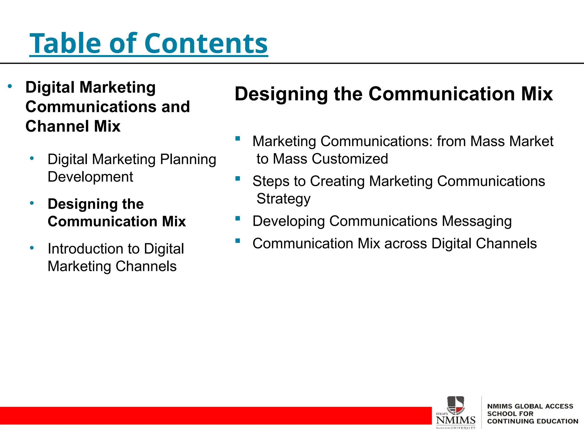 Designing the Communication Mix
 Marketing Communications: from Mass Market
to Mass Customized
 Steps to Creating Marketing Communications
Strategy
 Developing Communications Messaging
 Communication Mix across Digital Channels
Table of Contents
• Digital Marketing
Communications and
Channel Mix
• Digital Marketing Planning
Development
• Designing the
Communication Mix
• Introduction to Digital
Marketing Channels
 
