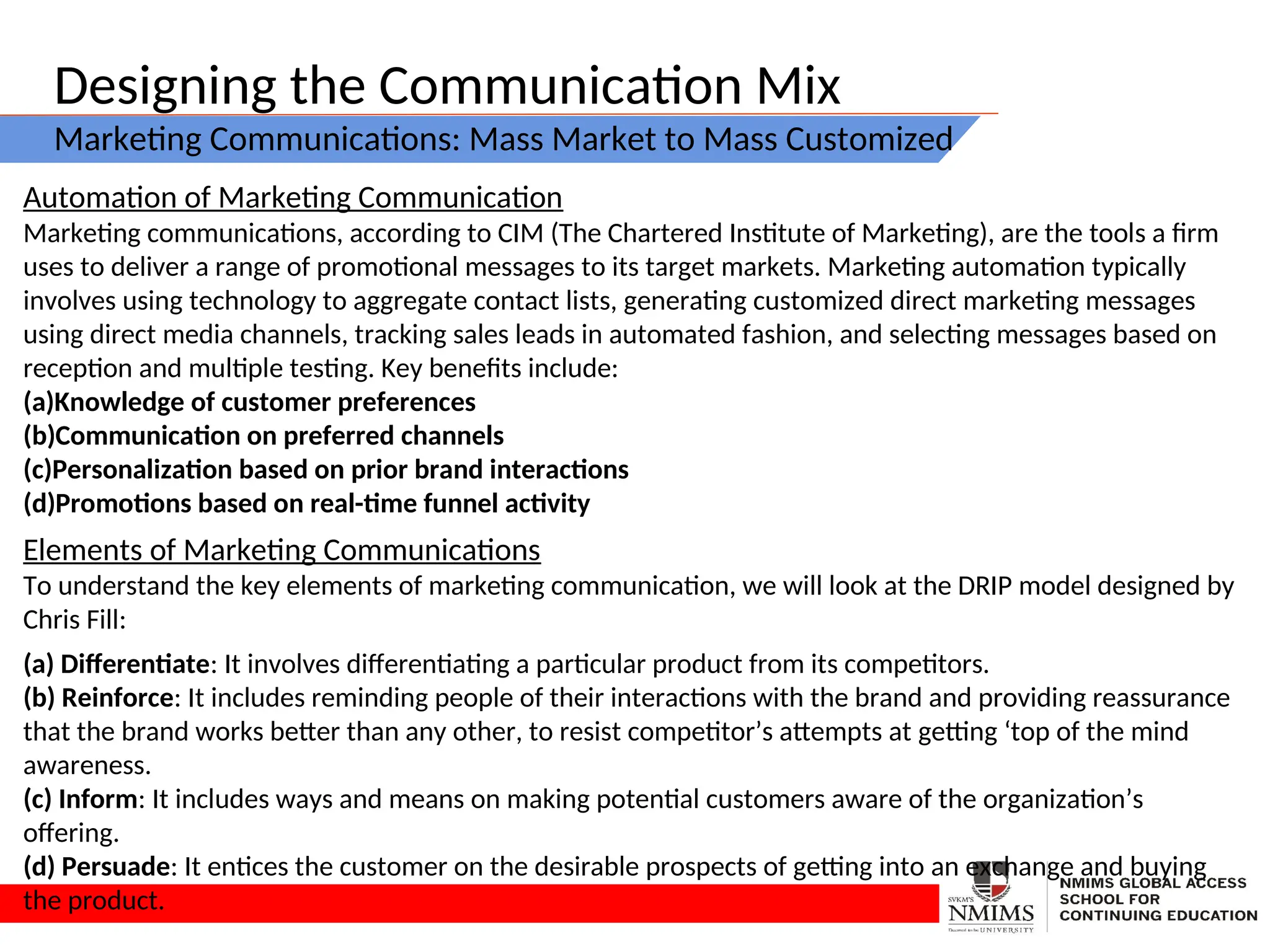 Designing the Communication Mix
Marketing Communications: Mass Market to Mass Customized
Automation of Marketing Communication
Marketing communications, according to CIM (The Chartered Institute of Marketing), are the tools a firm
uses to deliver a range of promotional messages to its target markets. Marketing automation typically
involves using technology to aggregate contact lists, generating customized direct marketing messages
using direct media channels, tracking sales leads in automated fashion, and selecting messages based on
reception and multiple testing. Key benefits include:
(a)Knowledge of customer preferences
(b)Communication on preferred channels
(c)Personalization based on prior brand interactions
(d)Promotions based on real-time funnel activity
Elements of Marketing Communications
To understand the key elements of marketing communication, we will look at the DRIP model designed by
Chris Fill:
(a) Differentiate: It involves differentiating a particular product from its competitors.
(b) Reinforce: It includes reminding people of their interactions with the brand and providing reassurance
that the brand works better than any other, to resist competitor’s attempts at getting ‘top of the mind
awareness.
(c) Inform: It includes ways and means on making potential customers aware of the organization’s
offering.
(d) Persuade: It entices the customer on the desirable prospects of getting into an exchange and buying
the product.
 
