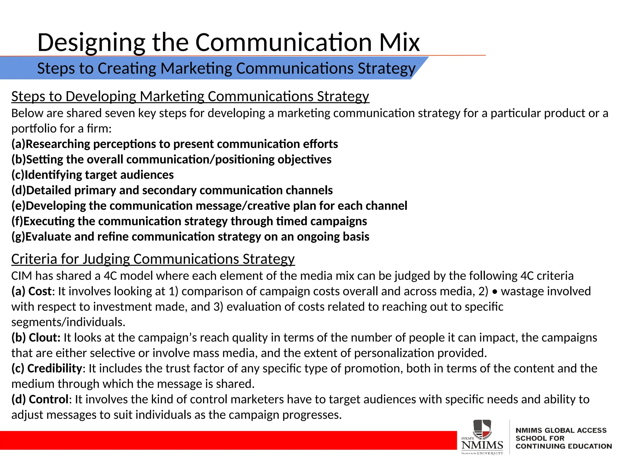 Designing the Communication Mix
Steps to Creating Marketing Communications Strategy
Steps to Developing Marketing Communications Strategy
Below are shared seven key steps for developing a marketing communication strategy for a particular product or a
portfolio for a firm:
(a)Researching perceptions to present communication efforts
(b)Setting the overall communication/positioning objectives
(c)Identifying target audiences
(d)Detailed primary and secondary communication channels
(e)Developing the communication message/creative plan for each channel
(f)Executing the communication strategy through timed campaigns
(g)Evaluate and refine communication strategy on an ongoing basis
Criteria for Judging Communications Strategy
CIM has shared a 4C model where each element of the media mix can be judged by the following 4C criteria
(a) Cost: It involves looking at 1) comparison of campaign costs overall and across media, 2) • wastage involved
with respect to investment made, and 3) evaluation of costs related to reaching out to specific
segments/individuals.
(b) Clout: It looks at the campaign’s reach quality in terms of the number of people it can impact, the campaigns
that are either selective or involve mass media, and the extent of personalization provided.
(c) Credibility: It includes the trust factor of any specific type of promotion, both in terms of the content and the
medium through which the message is shared.
(d) Control: It involves the kind of control marketers have to target audiences with specific needs and ability to
adjust messages to suit individuals as the campaign progresses.
 